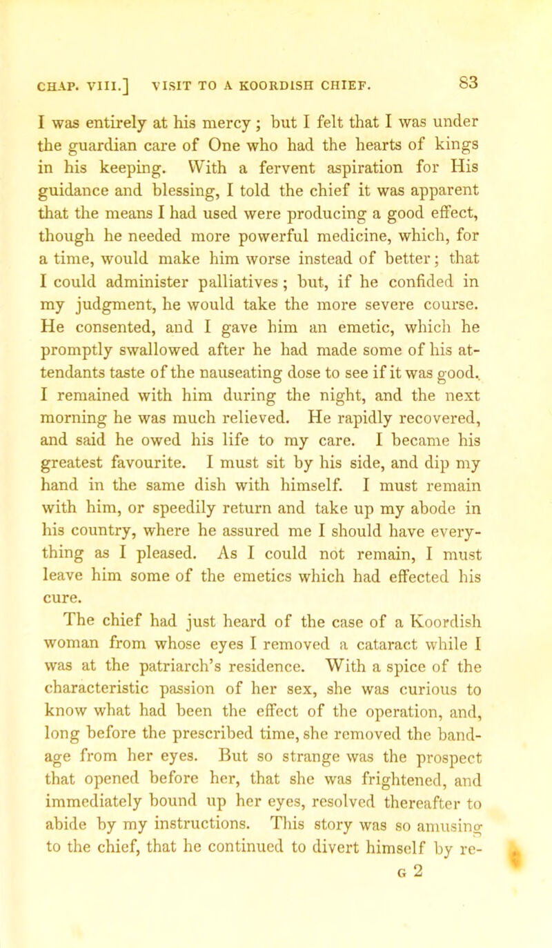 I was entirely at his mercy; but I felt that I was under the guardian care of One who had the hearts of kings in his keeping. With a fervent aspiration for His guidance and blessing, I told the chief it was apparent that the means I had used were producing a good effect, though he needed more powerful medicine, which, for a time, would make him worse instead of better; that I could administer palliatives ; hut, if he confided in my judgment, he would take the more severe course. He consented, and I gave him an emetic, which he promptly swallowed after he had made some of his at- tendants taste of the nauseating dose to see if it was good.. I remained with him during the night, and the next morning he was much relieved. He rapidly recovered, and said he owed his life to my care. I became his greatest favourite. I must sit by his side, and dip my hand in the same dish with himself. I must remain with him, or speedily return and take up my abode in his country, where he assured me I should have every- thing as I pleased. As I could not remain, I must leave him some of the emetics which had effected his cure. The chief had just heard of the case of a Koordish woman from whose eyes I removed a cataract while I was at the patriarch’s residence. With a spice of the characteristic passion of her sex, she was curious to know what had been the effect of the operation, and, long before the prescribed time, she removed the band- age from her eyes. But so strange was the prospect that opened before her, that she was frightened, and immediately bound up her eyes, resolved thereafter to abide by my instructions. This story was so amusing to the chief, that he continued to divert himself by re- g 2