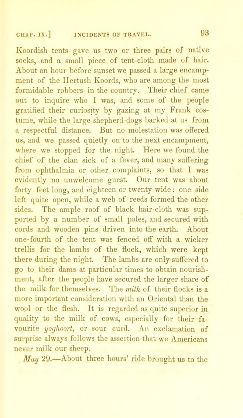 Koordish tents gave us two or three pairs of native socks, and a small piece of tent-cloth made of hair. About an hour before sunset we passed a large encamp- ment of the Hertush Koords, who are among the most formidable robbers in the country. Their chief came out to inquire who I was, and some of the people gratified their curiosity by gazing at my Frank cos- tume, while the large shepherd-dogs barked at us from a respectful distance. But no molestation was offered us, and we passed quietly on to the next encampment, where we stopped for the night. Here we found the chief of the clan sick of a fever, and many suffering from ophthalmia or other complaints, so that I was evidently no unwelcome guest. Our tent was about forty feet long, and eighteen or twenty wide : one side left quite open, while a web of reeds formed the other sides. The ample roof of black hair-cloth was sup- ported by a number of small poles, and secured with cords and wooden pins driven into the earth. About one-fourth of the tent was fenced off with a wicker trellis for the lambs of the flock, which were kept there during the night. The lambs are only suffered to go to their dams at particular times to obtain nourish- ment, after the people have secured the larger share of the milk for themselves. The miik of their flocks is a more important consideration with an Oriental than the wool or the flesh. It is regarded as quite superior in quality to the milk of cows, especially for their fa- vourite yoghoort, or sour curd. An exclamation of surprise always follows the assertion that we Americans never milk our sheep. May 29.—About three hours’ ride brought us to the