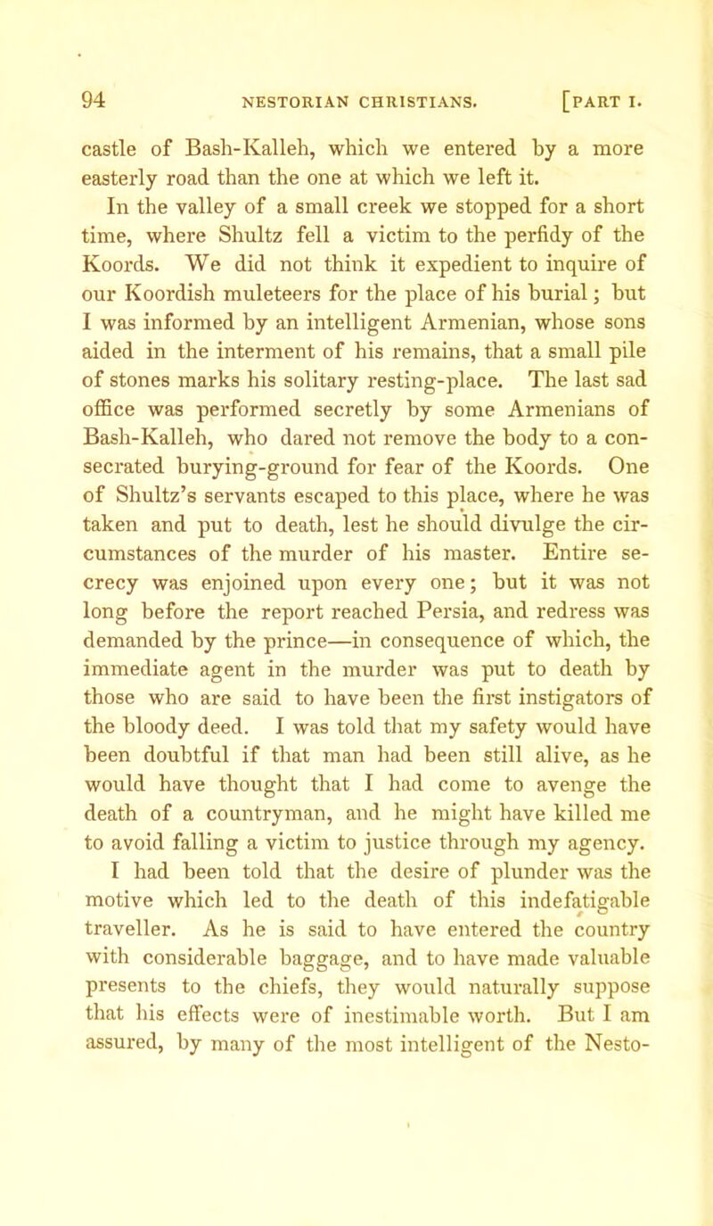 castle of Bash-Kalleh, which we entered by a more easterly road than the one at which we left it. In the valley of a small creek we stopped for a short time, where Shultz fell a victim to the perfidy of the Koords. We did not think it expedient to inquire of our Koordish muleteers for the place of his burial; but I was informed by an intelligent Armenian, whose sons aided in the interment of his remains, that a small pile of stones marks his solitary resting-place. The last sad office was performed secretly by some Armenians of Bash-Kalleh, who dared not remove the body to a con- secrated burying-ground for fear of the Koords. One of Shultz’s servants escaped to this place, where he was taken and put to death, lest he should divulge the cir- cumstances of the murder of his master. Entire se- crecy was enjoined upon every one; hut it was not long before the report reached Persia, and redress was demanded by the prince—in consequence of which, the immediate agent in the murder was put to death by those who are said to have been the first instigators of the bloody deed. I was told that my safety would have been doubtful if that man had been still alive, as he would have thought that I had come to avenge the death of a countryman, and he might have killed me to avoid falling a victim to justice through my agency. I had been told that the desire of plunder was the motive which led to the death of this indefatigable traveller. As he is said to have entered the country with considerable baggage, and to have made valuable presents to the chiefs, they would naturally suppose that his effects were of inestimable worth. But I am assured, by many of the most intelligent of the Nesto-