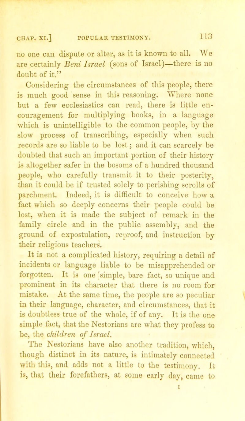 no one can dispute or alter, as it is known to all. We are certainly Beni Israel (sons of Israel)—there is no doubt of it.” Considering the circumstances of this people, there is much good sense in this reasoning. Where none hut a few ecclesiastics can read, there is little en- couragement for multiplying books, in a language which is unintelligible to the common people, by the slow process of transcribing, especially when such records are so liable to be lost; and it can scarcely be doubted that such an important portion of their history is altogether safer in the bosoms of a hundred thousand people, who carefully transmit it to their posterity, than it could be if trusted solely to perishing scrolls of parchment. Indeed, it is difficult to conceive how a fact which so deeply concerns their people could be lost, when it is made the subject of remark in the family circle and in the public assembly, and the ground of expostulation, reproof, and instruction by their religious teachers. It is not a complicated history, requiring a detail of incidents or language liable to be misapprehended or forgotten. It is one 'simple, bare fact, so unique and prominent in its character that there is no room for mistake. At the same time, the people are so peculiar in their language, character, and circumstances, that it is doubtless true of the whole, if of any. It is the one simple fact, that the Nestorians are what they profess to be, the children of Israel. The Nestorians have also another tradition, which, though distinct in its nature, is intimately connected with this, and adds not a little to the testimony. It is, that their forefathers, at some early day, came to i