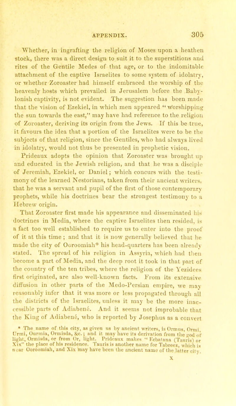 Whether, in ingrafting the religion of Moses upon a heathen stock, there was a direct design to suit it to the superstitions and rites of the Gentile Medes of that age, or to the indomitable attachment of the captive Israelites to some system of idolatry, or whether Zoroaster had himself embraced the worship of the heavenly hosts which prevailed in Jerusalem before the Baby- lonish captivity, is not evident. The suggestion has been made that the vision of Ezekiel, in which men appeared “ Worshipping the sun towards the east,” may have had reference to the religion of Zoroaster, deriving its origin from the Jews. If this be true, it favours the idea that a portion of the Israelites were to be the subjects of that religion, since the Gentiles, who had always lived in idolatry, would not thus be presented in prophetic vision. Prideaux adopts the opinion that Zoroaster was brought up and educated in the Jewish religion, and that he was a disciple of Jeremiah, Ezekiel, or Daniel; which concurs with the testi- mony of the learned Nestorians, taken from their ancient writers, that he was a servant and pupil of the first of those contemporary- prophets, while his doctrines bear the strongest testimony to a Hebrew origin. That Zoroaster first made his appearance and disseminated his doctrines in Media, where the captive Israelites then resided, is a fact too well established to require us to enter into the proof of it at this time ; and that it is now generally believed that he made the city' of Ooroomiah* his head-quarters has been already- stated. The spread of his religion in Assyria, which had then become a part of Media, and the deep root it took in that part of the country of the ten tribes, where the religion of the Yezidees first originated, are also well-known facts. From its extensive diffusion in other parts of the Medo-Persian empire, we may reasonably infer that it was more or less propagated through all the districts of the Israelites, unless it may be the more inac- cessible parts of Adiabene. And it seems not improbable that the King of Adiabene, who is reported by Josephus as a convert * The name of this city, as given us hy ancient writers, is Ormus, Ormi, Urtni, Ourmia, Ormisda, &c.; and it may have its derivation from the god of light, Ormisda, or from Or, light. Prideaux makes “ Kcbatnna (Tattris) or Xix” the place of his residence. Tauris is another name for Tabreez, which is near Ooroomiah, and Xix may have been the ancient name of the latter city X