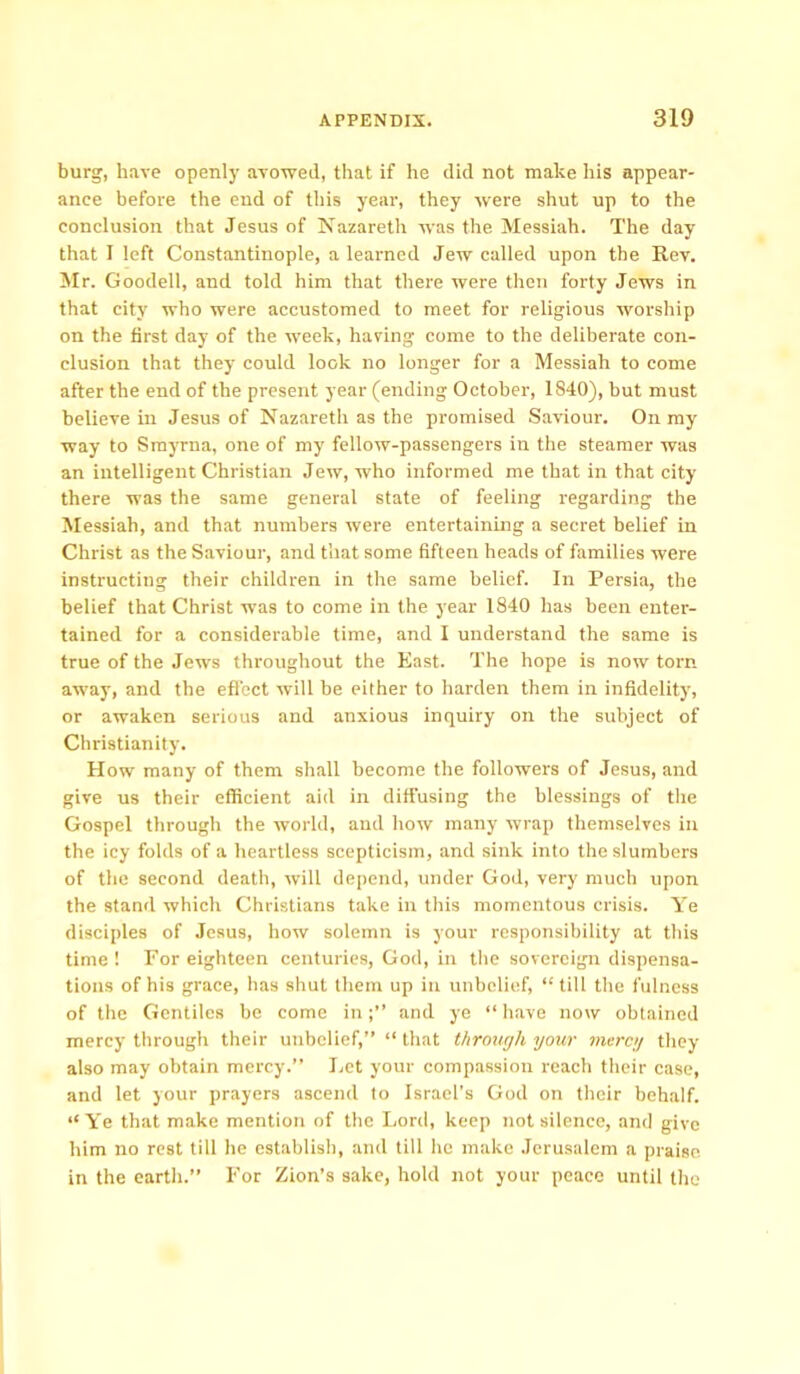 burg, have openly avowed, that if he did not make his appear- ance before the end of this year, they were shut up to the conclusion that Jesus of Nazareth was the Messiah. The day that I left Constantinople, a learned Jew called upon the Rev. Mr. Goodell, and told him that there were then forty Jews in that city who were accustomed to meet for religious worship on the first day of the week, having come to the deliberate con- clusion that they' could look no longer for a Messiah to come after the end of the present year (ending October, 1840), but must believe in Jesus of Nazareth as the promised Saviour. On my way to Smyrna, one of my fellow-passengers in the steamer was an intelligent Christian Jew, who informed me that in that city there was the same general state of feeling regarding the Messiah, and that numbers were entertaining a secret belief in Christ as the Saviour, and that some fifteen heads of families were instructing their children in the same belief. In Persia, the belief that Christ was to come in the year 1840 has been enter- tained for a considerable time, and I understand the same is true of the Jews throughout the East. The hope is now tom away, and the effect will be either to harden them in infidelity, or awaken serious and anxious inquiry on the subject of Christianity. How many of them shall become the followers of Jesus, and give us their efficient aid in diffusing the blessings of the Gospel through the world, and how many wrap themselves in the icy folds of a heartless scepticism, and sink into the slumbers of the second death, will depend, under God, very much upon the stand which Christians take in this momentous crisis. Ye disciples of Jesus, how solemn is your responsibility at this time ! Por eighteen centuries, God, in the sovereign dispensa- tions of his grace, has shut them up in unbelief, “ till the fulness of the Gentiles be come inand ye “ have now obtained mercy through their unbelief,” “ that through your mercy they also may obtain mercy.” Let your compassion reach their case, and let your prayers ascend to Israel’s God on their behalf. “ Ye that make mention of the Lord, keep not silence, and give him no rest till he establish, and till he make Jerusalem a praise, in the earth.” For Zion’s sake, hold not your peace until the