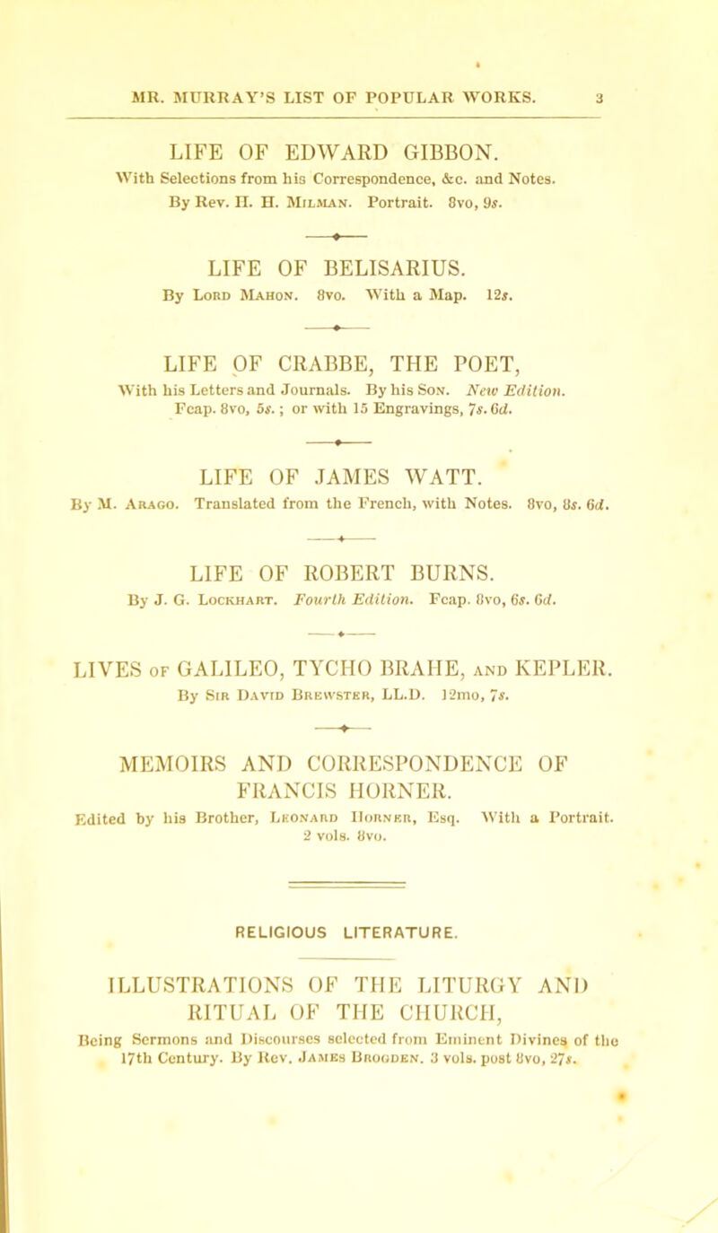 LIFE OF EDWARD GIBBON. With Selections from hi3 Correspondence, &c. and Notes. By Rev. H. H. Mjlman. Portrait. 8vo, 9s. LIFE OF BELISARIUS. By Lord Mahon. 8vo. With a Map. 12s. LIFE OF CRABBE, THE POET, With his Letters and Journals. By his Son. New Edition. Fcap. 8vo, 5s.; or with 15 Engravings, 7s.6d. LIFE OF JAMES WATT. By M. Arago. Translated from the French, with Notes. 8vo, 8s. 6il. LIFE OF ROBERT BURNS. By J. G. Lockhart. Fourth Edition. Fcap. 8vo, 6s. (id. LIVES of GALILEO, TYCHO BRAHE, and KEPLER. By Sir David Brewster, LL.D. 12mo, 7 s. 1— MEMOIRS AND CORRESPONDENCE OF FRANCIS HORNER. Edited by his Brother, Leonard Horner, Esq. With a Portrait. 2 vols. 8vo. RELIGIOUS LITERATURE. ILLUSTRATIONS OF THE LITURGY AND RITUAL OF THE CHURCH, Being Sermons and Discourses selected from Eminent Divines of the 17th Century. By Rev. James Brooden. 3 vols. post 8vo, 27s.