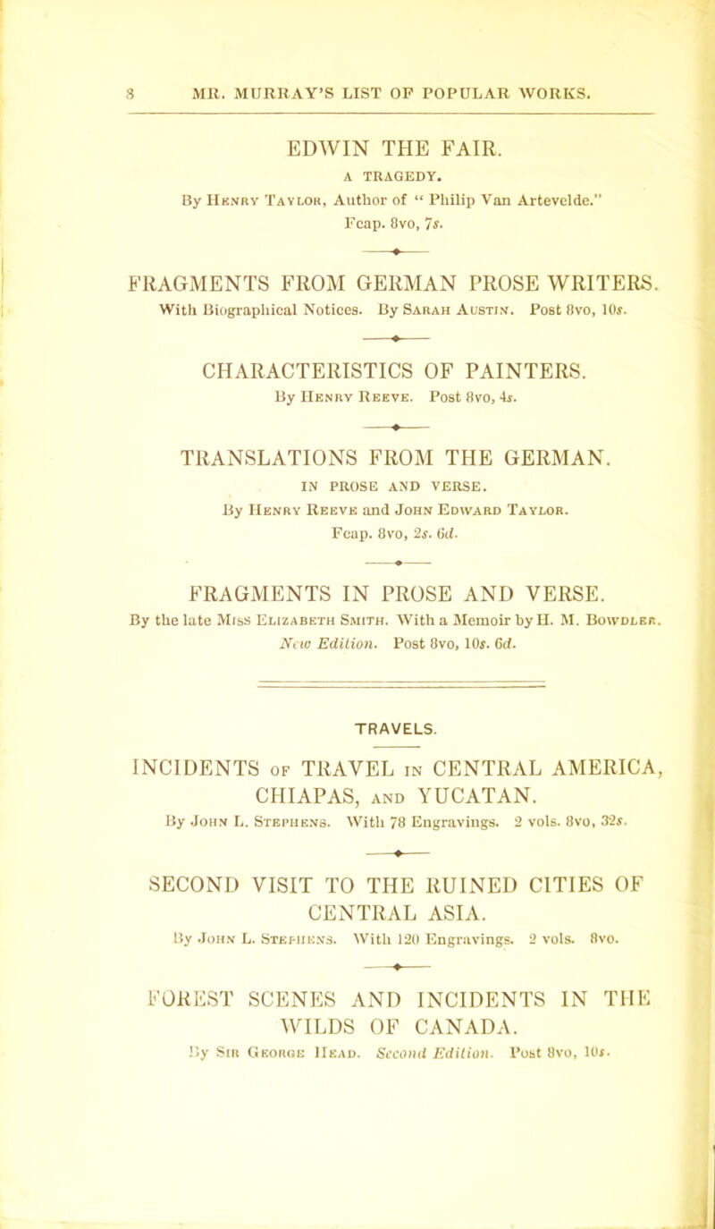 EDWIN THE FAIR. A TRAGEDY. By Hk.vky Taylor, Author of “ Philip Van Artevelde.” Fcap. 8vo, 7s. FRAGMENTS FROM GERMAN PROSE WRITERS. With Biographical Notices. By Sarah Austin. Post 8vo, 10s. CHARACTERISTICS OF PAINTERS. By Henry Reeve. Post 8vo, *is. TRANSLATIONS FROM THE GERMAN. IN PROSE AND VERSE. By Henry Reeve and John Edward Taylor. Fcap. 8vo, 2s. 6d. FRAGMENTS IN PROSE AND VERSE. By the late Miss Elizabeth Smith. With a Memoir by H. M. Boivdler. New Edition. Post 8vo, lOr. 6d. TRAVELS. INCIDENTS OF TRAVEL in CENTRAL AMERICA, CHIAPAS, and YUCATAN. By John L. Stephens. With 78 Engravings. 2 vols. 8vo, 32s. SECOND VISIT TO THE RUINED CITIES OF CENTRAL ASIA. By John L. Stephens. With 120 Engravings. 2 vols. 8vo. FOREST SCENES AND INCIDENTS IN THE WILDS OF CANADA. By Sir George Head. Second Edition. Post 8vo, 10t.