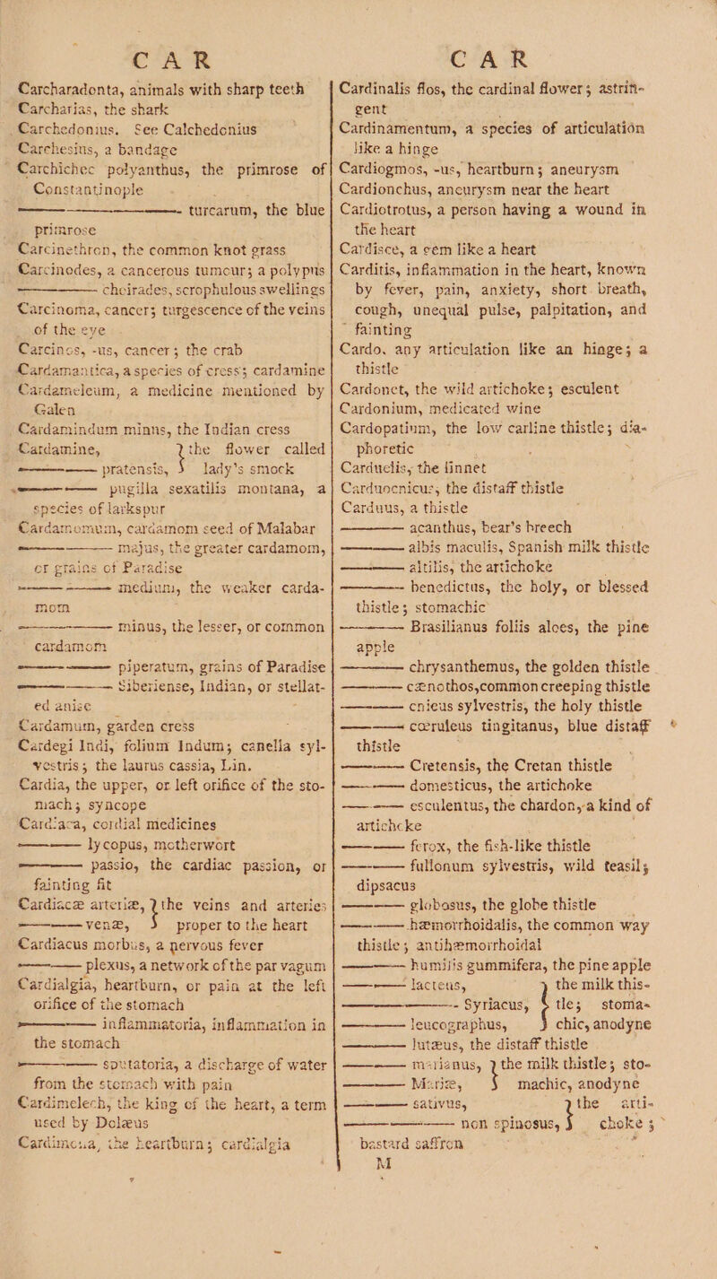 Carcharadonta, animals with sharp teeth Carcharias, the shark _Carchedonius. See Calchedcnius Carchesius, a bandage ' Carchichec polyanthus, the primrose of Constantinople turcarum, the blue primrose Carcinethron, the common knot grass Carcinedes, 2 cancerous tumcur; a polypus cheirades, scrophulous swellings Carcinoma, cancer; turgescence of the veins of the eye Carcincs, -us, cancer; the crab Cardamantica, aspecies of cress; cardamine Cardameleum, a medicine mentioned by Galen Cardamindum minns, the Indian cress Cardamine, Line flower called pratensis, lady’s smock «=———— pugilla sexatilis montana, a species of larkspur Cardamomum, cardamom seed of Malabar majus, the greater cardamom, er grains of Paradise mediun, the weaker carda- ooo — mom minus, the lesser, or common -———- -———— piperatum, grains of Paradise Siberlense, Indian, or stellat- ed anise Cardamum, garden cress Cardegi Indi, folium Indum; canella yestris; the laurus cassia, Lin. Cardia, the upper, or left orifice of the sto- mach; syncope Cardiaca, cordial medicines lycopus, motherwort passio, the cardiac passion, or fainting ft Cardiace arterie, Uthe veins and arteries ———--— ven®, proper to the heart Cardiacus morbus, a pervous fever plexus, a network of the par vagum Cardialgia, heartburn, or pain at the left orifice of the stomach ———-—— inflammatoria, inflammation in the stomach ————_—— sputatoria, a discharge of water from the stersach with pain Cardimelech, the king ef the heart, a term used by Doleus Cardimesa, the heartburn; cardialgia syl- ae, Cardinalis flos, the cardinal flower; astrin- gent ; Cardinamentum, a species of articulation like a hinge Cardiogmos, -us, heartburn; aneurysm Cardionchus, ancurysm near the heart Cardiotrotus, a person having a wound in the heart Cardisce, a sem like a heart Carditis, inflammation in the heart, known by fever, pain, anxiety, short. breath, cough, unequal pulse, palpitation, and ’ fainting Cardo, any articulation like an hiage; a thistle Cardonet, the wild artichoke; esculent Cardonium, medicated wine Cardopatinm, the low carline thistle; dia- phoretic ; : Carduocnicus, the distaff thistle Carduus, a thistle acanthus, bear’s hreech albis maculis, Spanish milk thistle —-—— altilis, the artichoke benedictus, the holy, or blessed thistle; stomachic Brasilianus foliis aloes, the pine apple chrysanthemus, the golden thistle cznothos,common creeping thistle enieus sylvestris, the holy thistle —-—— coeruleus tingitanus, blue distaff thistle —~-—-— Cretensis, the Cretan thistle ——-—— domesticus, the artichoke —--~-— esculentus, the chardon,-a kind of artichcke ; —— ferox, the fish-like thistle ——-—— fullonum sylvestris, wild teasil; dipsacus ——— globosus, the globe thistle -hemorrhoidalis, the common way thistle ; antihemorrhoidatl —~ humilis gummifera, the pine apple ——-— lacteus, the milk this- -- Syriacus, % tle; stoma= leucographus, chic, anodyne Juteus, the distaff thistle ——-——- msriznus, 2 the milk thistle; sto- machic, anodyne the arti- non ee | choke 3 bastard saffron : M 4 ——— Marie, SAV,