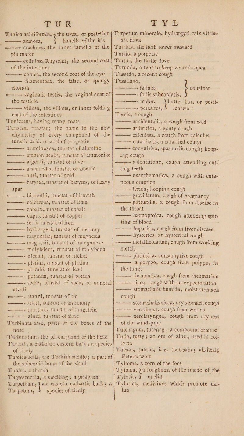 TUR Tunica aciniformis, 7 the uvea, or posterior —— acinosa, i lamella of the iris _ —+— arachnea, the inner lamella of the pia mater cellulosa Ruyschii, the second coat of the intestines cornea, the second coat of the eye -—— filamentosa, the false, or spongy chorion the testicle ——— villosa, the villous, or inner folding coat of the intestines Tunicatus, having many coats Tunstas, tunstat; the name in the new chymistry of every compound of the tunstic acid, or acid of tengstein aluminosus, tunstat of alumine ammoniacalis, tunstat of ammoniac argenti, tunstat of silver arsenicalis, tunstat of arsenic auri, tunstat of gold haryte, tunstat of barytes, or heavy bismuthi, tunstat of bismuth calcareus, tunstat of lime cobalti, tunstat of cobalt cupri, tunstat of copper ferri, tunstat of iron hydrareyri, tunstat of mercury - magnesia, tunstat of magnesia - magnesil, tunstat of manganese - molybdeni, tunstat of molybden niccoli, tunstat of nickel - platini, tunstat of platina - plambi, tunstat of lead - potasse, tunstat of potash - sod&amp;, tunstat of soda, or mineral alkali —-——- stanni, tunstat of tin ——- stioli, tunstat of antimony ———- tunsteni, tunstat of tangstein — +. Zinci, tunstat of Zinc Turbinata ossa, parts of the bones of the nose Turbinetum, the pineal gland of the head Turbith; a cathartic eastern bark; a species of cicely Turcica sella, the Turkish saddle; a part of the sohenoid bone of the skull Turdus, a thrush Turgescentia, a swelling; a priapism Turpethum, a eastern cathartic hark; a Turpetum, species of cicely TTYL Turpetum minerale, hydrargyrti calx vitrie= lata flava Turritis, the herb tower mustard Tursio, a porpoise Turtur, the turtle dove Turunda, a tent to keep wounds opea Tussedo, a recent cough Tussilago, ————- farfara, coltsfoot ————- foliis subeordatis, ———- major, butter bur; or pestie ————- peiasites, lentwort Tussis, a cough accidentalis, a cough from cold arthritica, a gouty cough - caleulosa, a cough from calculus catarrhalis, a catarrhal cough convulsiva, spasmodic cough; hoop- ing cough —-adentitione, cough attending cut= ting teeth exanthematica, a cough with cuta- neous eruption ferina, hooping cough gravidarum, cough of pregnancy gutturalis, a cough from disease in the throat hemoptoica, cough attending spit. ting of blood hepatica, cough from liver disease ——— hysterica, an hysterical cough . metallicolarum, cough from working metals phthisica, consumptive cough a polypo, cough from polypus in the lungs rheumatigay cough from rheumatism ——- sicca, cough without expectoration ——- stomachalis humida, moist stomach cough stomachalis sicca, dry stomach cough verit.inosa, cough from worms xerolaryngea, cough from dryness of the wind-pipe Tutenagum, tutenag 5 a compound of,zine Tutia, tutty ; an ore of zines; used in col- lyria Tutsan, tutsan, i, e. tout-sain; all-heal; Peter’s ‘wort Tyllomia, a corn of the foot Tyloma, 2 a roughness of the inside of the Tylosis, 5 eyelid ; Tylotica, medicines which promote cal- lus