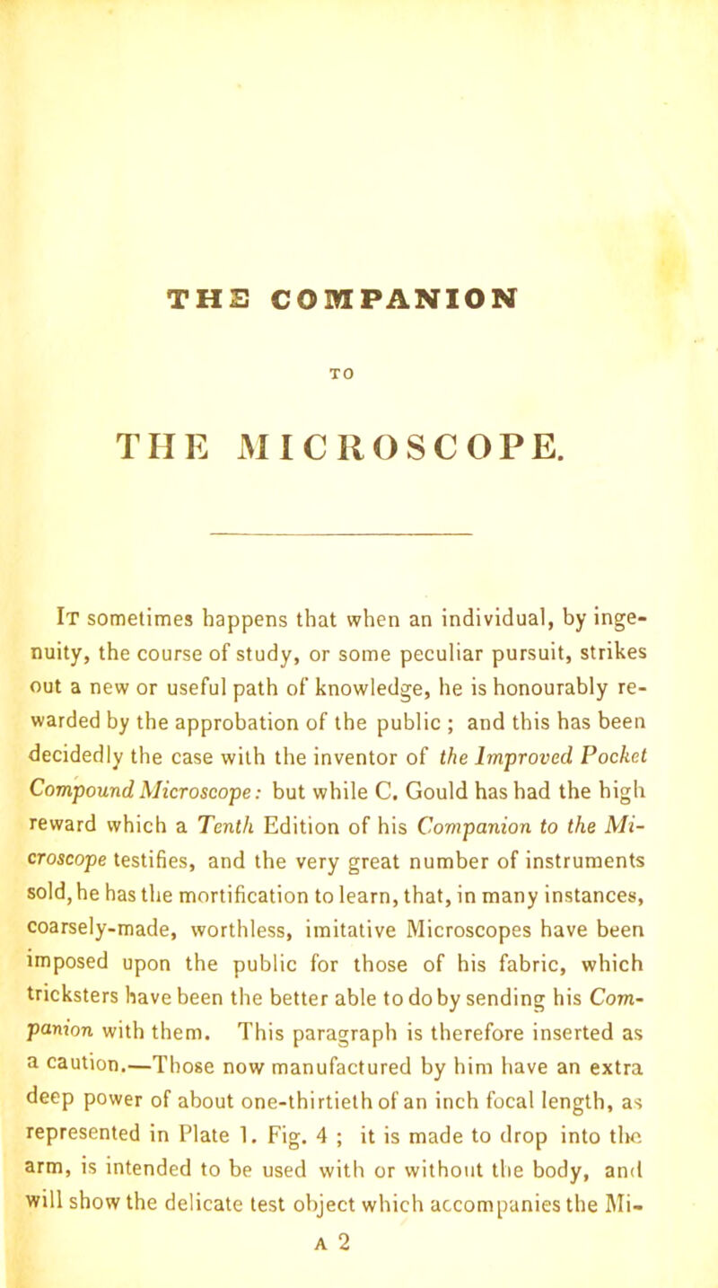 THE COMPANION TO THE MICROSCOPE. It sometimes happens that when an individual, by inge- nuity, the course of study, or some peculiar pursuit, strikes out a new or useful path of knowledge, he is honourably re- warded by the approbation of the public ; and this has been decidedly the case with the inventor of the Improved Pocket Compound Microscope: but while C. Gould has had the high reward which a Tenth Edition of his Companion to the Mi- croscope testifies, and the very great number of instruments sold, he has the mortification to learn, that, in many instances, coarsely-made, worthless, imitative Microscopes have been imposed upon the public for those of his fabric, which tricksters have been the better able to do by sending his Com- panion with them. This paragraph is therefore inserted as a caution.—Those now manufactured by him have an extra deep power of about one-thirtieth of an inch focal length, as represented in Plate 1. Fig. 4 ; it is made to drop into the arm, is intended to be used with or without the body, and will show the delicate test object which accompanies the Mi-