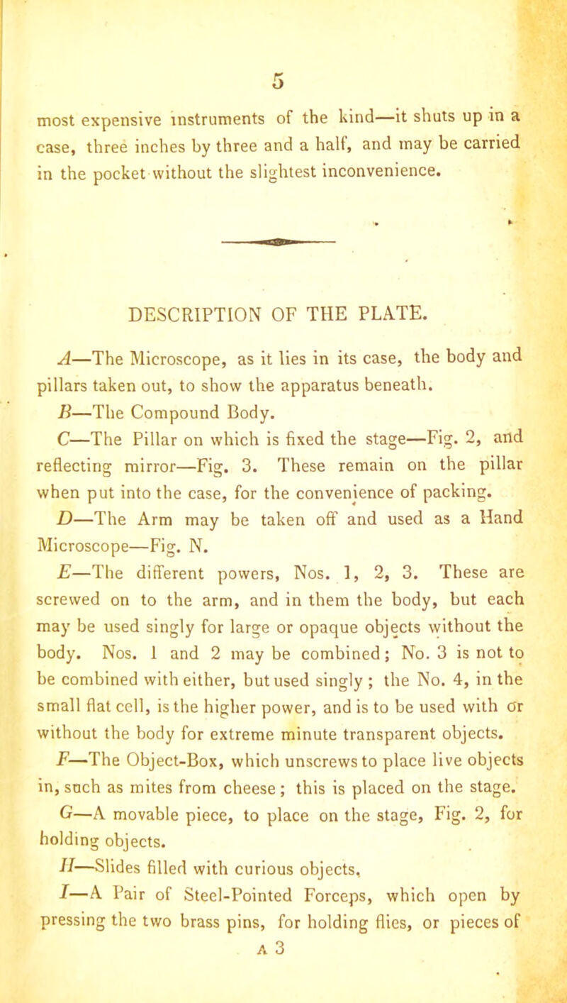 most expensive instruments of the kind—it shuts up in a case, three inches by three and a halt, and may be carried in the pocket without the slightest inconvenience. DESCRIPTION OF THE PLATE. A—The Microscope, as it lies in its case, the body and pillars taken out, to show the apparatus beneath. B—The Compound Body. C—The Pillar on which is fixed the stage—Fig. 2, and reflecting mirror—Fig. 3. These remain on the pillar when put into the case, for the convenience of packing. D—The Arm may be taken off and used as a Hand Microscope—Fig. N. E—The different powers, Nos. 1, 2, 3. These are screwed on to the arm, and in them the body, but each may be used singly for large or opaque objects without the body. Nos. 1 and 2 may be combined; No. 3 is not to be combined with either, but used singly ; the No. 4, in the small flat cell, is the higher power, and is to be used with Or without the body for extreme minute transparent objects. F—The Object-Box, which unscrews to place live objects in, such as mites from cheese; this is placed on the stage. G—A movable piece, to place on the stage. Fig. 2, for holding objects. H—Slides filled with curious objects, I—A Pair of Steel-Pointed Forceps, which open by pressing the two brass pins, for holding flies, or pieces of