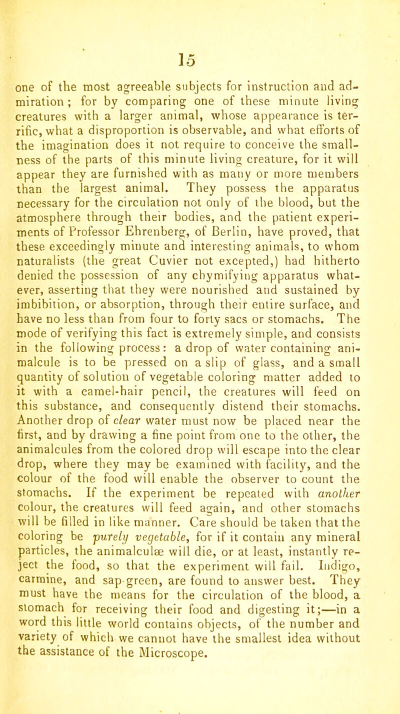 one of the most agreeable subjects for instruction and ad- miration ; for by comparing one of these minute living creatures with a larger animal, whose appearance is ter- rific, what a disproportion is observable, and what efforts of the imagination does it not require to conceive the small- ness of the parts of this minute living creature, for it will appear they are furnished with as many or more members than the largest animal. They possess the apparatus necessary for the circulation not only of the blood, but the atmosphere through their bodies, and the patient experi- ments of Professor Ehrenberg, of Berlin, have proved, that these exceedingly minute and interesting animals, to whom naturalists (the great Cuvier not excepted,) had hitherto denied the possession of any chymifyiug apparatus what- ever, asserting that they were nourished and sustained by imbibition, or absorption, through their entire surface, and have no less than from four to forty sacs or stomachs. The mode of verifying this fact is extremely simple, and consists in the following process: a drop of water containing ani- malcule is to be pressed on a slip of glass, and a small quantity of solution of vegetable coloring matter added to it with a camel-hair pencil, the creatures will feed on this substance, and consequently distend their stomachs. Another drop of clear water must now be placed near the first, and by drawing a fine point from one to the other, the animalcules from the colored drop will escape into the clear drop, where they may be examined with facility, and the colour of the food will enable the observer to count the stomachs. If the experiment be repeated with another colour, the creatures will feed again, and other stomachs will be filled in like manner. Care should be taken that the coloring be purely vegetable, for if it contain any mineral particles, the animalculse will die, or at least, instantly re- ject the food, so that the experiment will fail. Indigo, carmine, and sap green, are found to answer best. They must have the means for the circulation of the blood, a stomach for receiving their food and digesting it;—in a word this little world contains objects, of the number and variety of which we cannot have the smallest idea without the assistance of the Microscope.