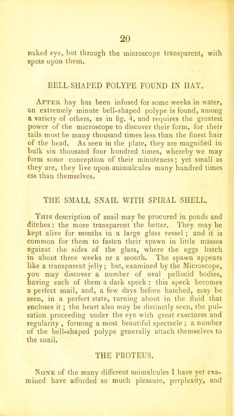 naked eye, but through the microscope transparent, with spots upon them. BELL SHAPED POLYPE FOUND IN HAY. After hay has been infused for some weeks in water, an extremely minute bell-shaped polype is found, among a variety of others, as in fig. 4, and requires the greatest power of the microscope to discover their form, for their tails must be many thousand times less than the finest hair of the head. As seen in the plate, they are magnified in bulk six thousand four hundred times, whereby we may form some conception of their minuteness; yet small as they are, they live upon animalcules many hundred times ess than themselves. THE SMALL SNAIL WITH SPIRAL SHELL. This description of snail may be procured in ponds and ditches: the more transparent the better. They may be kept alive for months in a large glass vessel ; and it is common for them to fasten their spawn in little masses against the sides of the glass, where the eggs hatch in about three weeks or a month. The spawn appears like a transparent jelly; but, examined by the Microscope, you may discover a number of oval pellucid bodies, having each of them a dark speck : this speck becomes a perfect snail, and, a few days before hatched, may be seen, in a perfect state, turning about in the fluid that encloses it ; the heart also may be distinctly seen, the pul- sation proceeding under the eye with great exactness and regularity , forming a most beautiful spectacle ; a number of the bell-shaped polype generally attach themselves to the snail. THE PROTEUS. None of the many different animalcules I have yet exa- mined have afforded so much pleasure, perplexity, and