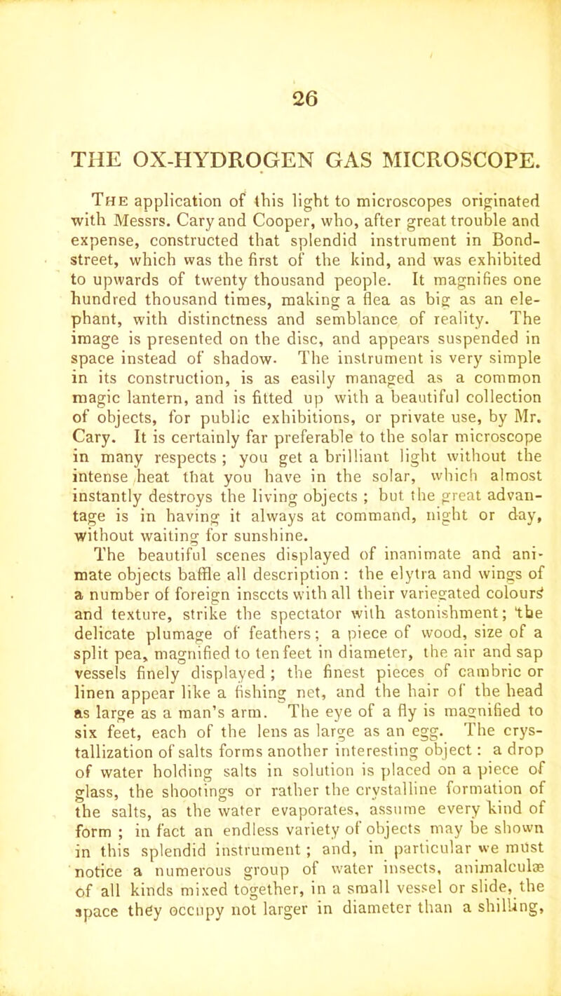 THE OX-HYDROGEN GAS MICROSCOPE. The application of this light to microscopes originated with Messrs. Cary and Cooper, who, after great trouble and expense, constructed that splendid instrument in Bond- street, which was the first of the kind, and was exhibited to upwards of twenty thousand people. It magnifies one hundred thousand times, making a flea as big as an ele- phant, with distinctness and semblance of reality. The image is presented on the disc, and appears suspended in space instead of shadow- The instrument is very simple in its construction, is as easily managed as a common magic lantern, and is fitted up with a beautiful collection of objects, for public exhibitions, or private use, by Mr. Cary. It is certainly far preferable to the solar microscope in many respects ; you get a brilliant light without the intense heat that you have in the solar, which almost instantly destroys the living objects ; but the great advan- tage is in having it always at command, night or day, without waiting for sunshine. The beautiful scenes displayed of inanimate and ani- mate objects baffle all description : the elytra and wings of a number of foreign insects with all their variegated colour^ and texture, strike the spectator with astonishment; the delicate plumage of feathers; a piece of wood, size of a split pea, magnified to ten feet in diameter, the air and sap vessels finely displayed ; the finest pieces of cambric or linen appear like a fishing net, and the hair of the head as large as a man’s arm. The eye of a fly is magnified to six feet, each of the lens as large as an egg. The crys- tallization of salts forms another interesting object: a drop of water holding salts in solution is placed on a piece of glass, the shootings or rather the crystalline formation of the salts, as the water evaporates, assume every hind of form ; in fact an endless variety of objects may be shown in this splendid instrument ; and, in particular we must notice a numerous group of water insects, animalculae of all kinds mixed together, in a small vessel or slide, the space they occupy not larger in diameter than a shilling.