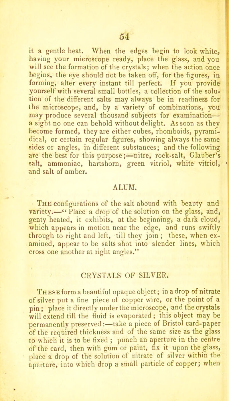 it a gentle heat. When the edges begin to look while, having your microscope ready, place the glass, and you will see the formation of the crystals; when the action once begins, the eye should not be taken off, for the figures, in forming, alter every instant till perfect. If you provide yourself with several small bottles, a collection of the solu- tion of the different salts may always be in readiness for the microscope, and, by a variety of combinations, you may produce several thousand subjects for examination— a sight no one can behold without delight. As soon as they become formed, they are either cubes, rhomboids, pyrami- dical, or certain regular figures, showing always the same sides or angles, in different substances; and the following are the best for this purpose;—nitre, rock-salt, Glauber’s salt, ammoniac, hartshorn, green vitriol, white vitriol, and salt of amber. ALUM. The configurations of the salt abound with beauty and variety.—“ Place a drop of the solution on the glass, and, genty heated, it exhibits, at the beginning, a dark cloud, which appears in motion near the edge, and runs swiftly through to right and left, till they join ; these, when ex- amined, appear to be salts shot into slender lines, which cross one another at right angles.” CRYSTALS OF SILVER. THESEform abeautiful opaqueobject; inadrop of nitrate of silver put a fine piece of copper wire, or the point of a pin; place it directly under the microscope, and the crystals will extend till the fluid is evaporated ; this object may be permanently preserved :—take a piece of Bristol card-paper of the required thickness and of the same size as the glass to which it is to be fixed ; punch an aperture in the centre of the card, then with gum or paint, fix it upon the glass, place a drop of the solution of nitrate of silver within the aperture, into which drop a small particle of copper; when