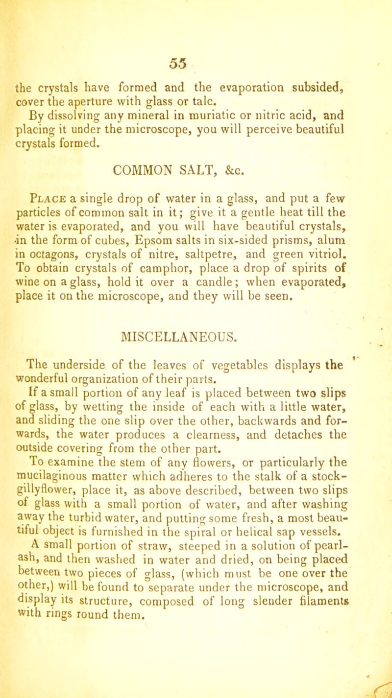 the crystals have formed and the evaporation subsided, cover the aperture with glass or talc. By dissolving any mineral in muriatic or nitric acid, and placing it under the microscope, you will perceive beautiful crystals formed. COMMON SALT, &c. Place a single drop of water in a glass, and put a few particles of common salt in it; give it a gentle heat till the water is evaporated, and you will have beautiful crystals, •in the form of cubes, Epsom salts in six-sided prisms, alum in octagons, crystals of nitre, saltpetre, and green vitriol. To obtain crystals of camphor, place a drop of spirits of wine on a glass, hold it over a candle; when evaporated, place it on the microscope, and they will be seen. MISCELLANEOUS. The underside of the leaves of vegetables displays the wonderful organization of their parts. If a small portion of any leaf is placed between two slips of glass, by wetting the inside of each with a little water, and sliding the one slip over the other, backwards and for- wards, the water produces a clearness, and detaches the outside covering from the other part. To examine the stem of any flowers, or particularly the mucilaginous matter which adheres to the stalk of a stock- gillyflower, place it, as above described, between two slips of glass with a small portion of water, and after washing away the turbid water, and putting some fresh, a most beau- tiful object is furnished in the spiral or helical sap vessels. A small portion of straw, steeped in a solution of pearl- ash, and then washed in water and dried, on being placed between two pieces of glass, (which must be one over the other,) will be found to separate under the microscope, and display its structure, composed of long slender filaments with rings round them.