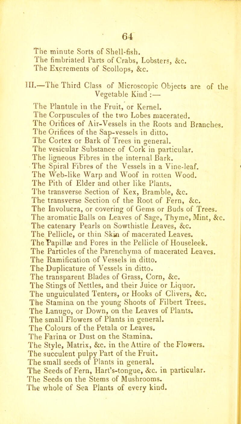 The minute Sorts of Shell-fish. The fimbriated Parts of Crabs, Lobsters, &c. The Excrements of Scollops, &c. HI.—The Third Class of Microscopic Objects are of the Vegetable Kind :— The Plantule in the Fruit, or Kernel. The Corpuscules of the two Lobes macerated. The Orifices of Air-Vessels in the Roots and Branches. The Orifices of the Sap-vessels in ditto. The Cortex or Bark of Trees in general. The vesicular Substance of Cork in particular. The ligneous Fibres in the internal Bark. The Spiral Fibres of the Vessels in a Vine-leaf. The Web-like Warp and Woof in rotten Wood. The Pith of Elder and other like Plants. The transverse Section of Kex, Bramble, &c. The transverse Section of the Root of Fern, &c. The Involucra, or covering of Gems or Buds of Trees. The aromatic Balls on Leaves of Sage, Thyme, Mint, &c. The catenary Pearls on Sowthistle Leaves, &c. The Pellicle, or thin Skin of macerated Leaves. TheFapillae and Pores in the Pellicle of Houseleek. The Particles of the Parenchyma of macerated Leaves. The Ramification of Vessels in ditto. The Duplicature of Vessels in ditto. The transparent Blades of Grass, Corn, &c. The Stings of Nettles, and their Juice or Liquor. The unguiculated Tenters, or Hooks of Clivers, &c. The Stamina on the young Shoots of Filbert Trees. The Lanugo, or Down, on the Leaves of Plants. The small Flowers of Plants in general. The Colours of the Petala or Leaves. The Farina or Dust on the Stamina. The Style, Matrix, &c. in the Attire of the Flowers. The succulent pulpy Part of the Fruit. The small seeds of Plants in general. The Seeds of Fern, Hart’s-tongue, &c. in particular. The Seeds on the Stems of Mushrooms. The whole of Sea Plants of every kind.