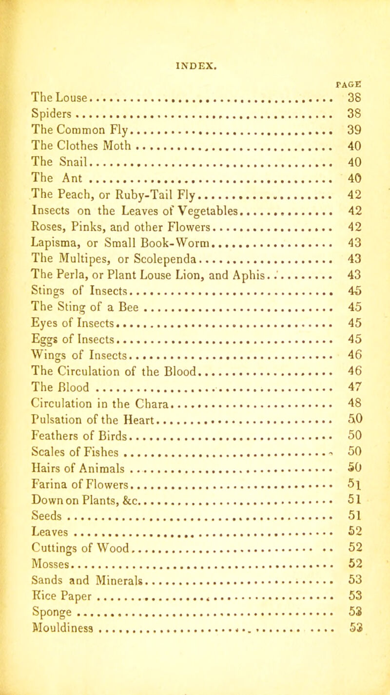 PAGE The Louse 38 Spiders 38 The Common Fly 39 The Clothes Moth 40 The Snail 40 The Ant 40 The Peach, or Ruby-Tail Fly 42 Insects on the Leaves of Vegetables 42 Roses, Pinks, and other Flowers 42 Lapisma, or Small Book-Worm . 43 The Multipes, or Scolependa 43 The Perla, or Plant Louse Lion, and Aphis..' 43 Stings of Insects.... 45 The Sting of a Bee 45 Eyes of Insects 45 Eggs of Insects 45 Wings of Insects 46 The Circulation of the Blood 46 The Blood 47 Circulation in the Chara 48 Pulsation of the Heart 50 Feathers of Birds 50 Scales of Fishes 50 Hairs of Animals 50 Farina of Flowers 5l Down on Plants, &c 51 Seeds 51 Leaves 52 Cuttings of Wood 52 Mosses 52 Sands and Minerals 53 Rice Paper 53 Sponge 53 Mouldiness 53