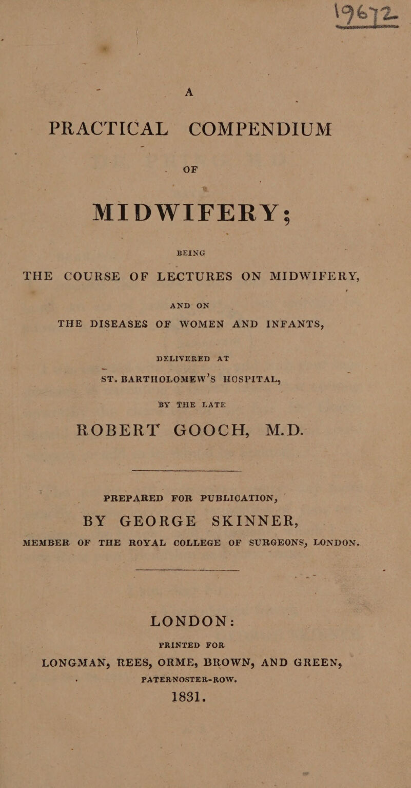 9672 A A PRACTICAL COMPENDIUM OF MIDWIFERY: THE COURSE OF LECTURES ON MIDWIFERY, AND ON THE DISEASES OF WOMEN AND INFANTS, DELIVERED AT ST. BARTHOLOMEW’S HOSPITAL, BY THE LATE ROBERT GOOCH, M.D. PREPARED FOR PUBLICATION, © BY GEORGE SKINNER, MEMBER OF THE ROYAL COLLEGE OF SURGEONS, LONDON. LONDON: | PRINTED FOR LONGMAN, REES, ORME, BROWN, AND GREEN, PATERNOSTER-ROW. 1831.