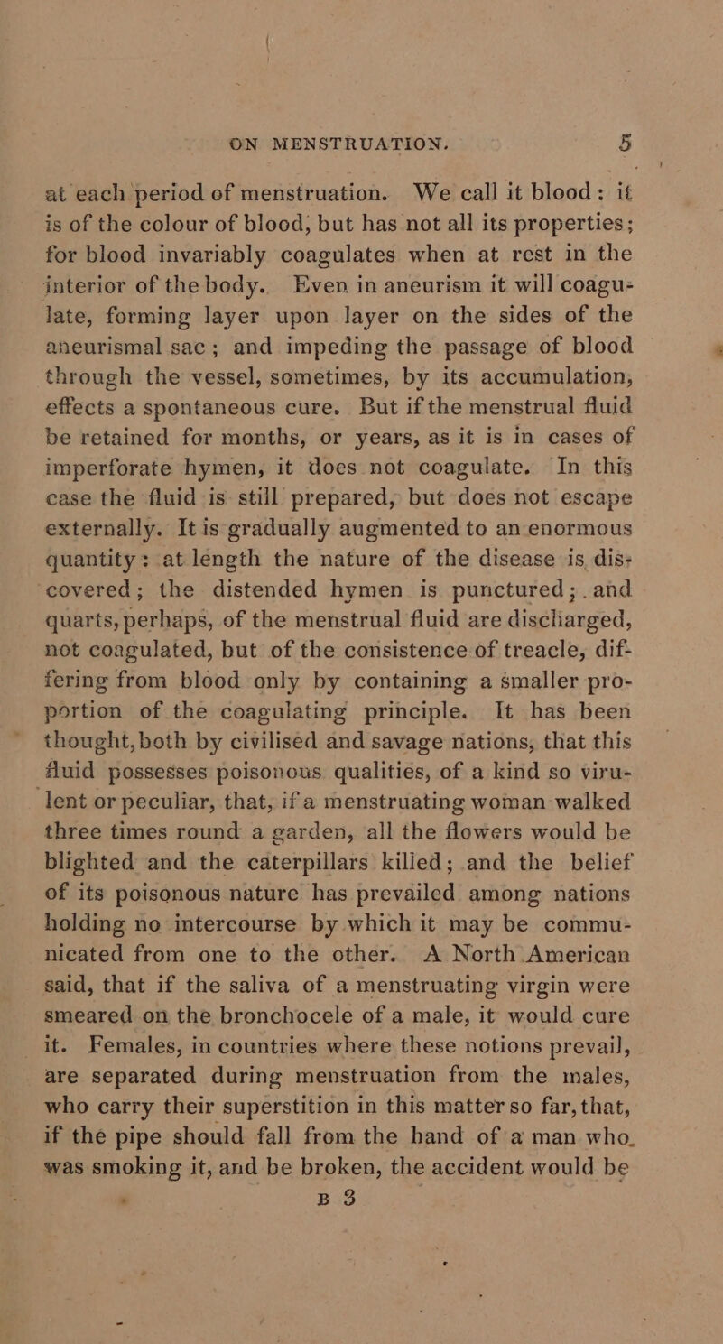 at each period of menstruation. We call it blood: it is of the colour of blood, but has not all its properties ; for blood invariably coagulates when at rest in the interior of the body. Even in aneurism it will coagu- late, forming layer upon layer on the sides of the aneurismal sac; and impeding the passage of blood through the vessel, sometimes, by its accumulation, effects a spontaneous cure. But ifthe menstrual fluid be retained for months, or years, as it is in cases of imperforate hymen, it does not coagulate. In this case the fluid is still prepared, but does not escape externally. It is gradually augmented to an enormous quantity: at length the nature of the disease is, dis- covered; the distended hymen is punctured; .and quarts, perhaps, of the menstrual fluid are discharged, not coagulated, but of the consistence of treacle, dif- fering from blood only by containing a smaller pro- portion of the coagulating principle. It has been thought, both by civilised and savage nations, that this fluid possesses poisonous qualities, of a kind so viru- lent or peculiar, that, if a menstruating woman walked three times round a garden, all the flowers would be blighted and the caterpillars kilied; and the belief of its poisonous nature has prevailed among nations holding no intercourse by which it may be commu- nicated from one to the other. A North American said, that if the saliva of a menstruating virgin were smeared on the bronchocele of a male, it would cure it. Females, in countries where these notions prevail, are separated during menstruation from the males, who carry their superstition in this matter so far, that, if the pipe should fall from the hand of a man who. was smoking it, and be broken, the accident would be : B 3