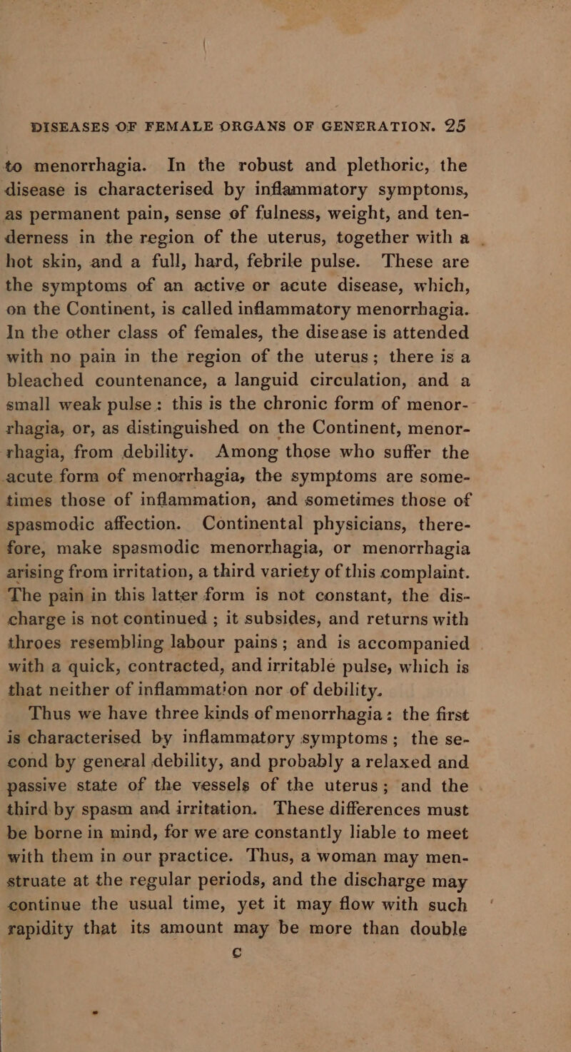 to menorrhagia. In the robust and plethoric, the disease is characterised by inflammatory symptoms, as permanent pain, sense of fulness, weight, and ten- derness in the region of the uterus, together with a . hot skin, and a full, hard, febrile pulse. These are the symptoms of an active or acute disease, which, on the Continent, is called inflammatory menorrhagia. In the other class of females, the disease is attended with no pain in the region of the uterus; there is a bleached countenance, a languid circulation, and a small weak pulse: this is the chronic form of menor- rhagia, or, as distinguished on the Continent, menor- rhagia, from debility. Among those who suffer the cute form of menorrhagia, the symptoms are some- times those of inflammation, and sometimes those of spasmodic affection. Continental physicians, there- fore, make spasmodic menorrhagia, or menorrhagia arising from irritation, a third variety of this complaint. The pain in this latter form is not constant, the dis- charge is not continued ; it subsides, and returns with throes resembling labour pains; and is accompanied with a quick, contracted, and irritable pulse, which is that neither of inflammation nor of debility. Thus we have three kinds of menorrhagia: the first is characterised by inflammatory symptoms; the se- cond by general debility, and probably a relaxed and passive state of the vessels of the uterus; and the third by spasm and irritation. These differences must be borne in mind, for we are constantly liable to meet with them in our practice. Thus, a woman may men- struate at the regular periods, and the discharge may continue the usual time, yet it may flow with such rapidity that its amount may be more than double Cc
