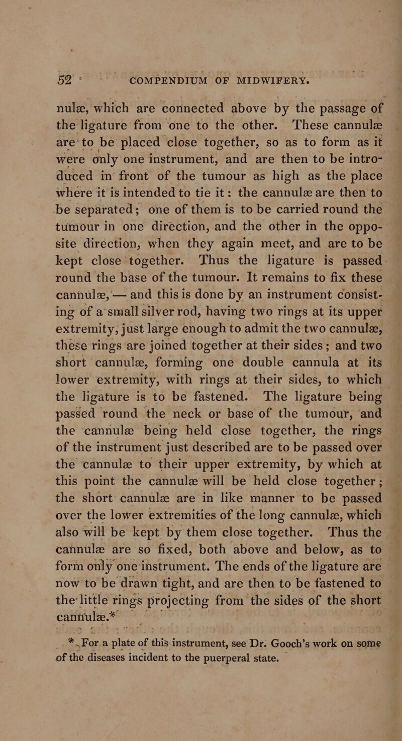 nulz, which are connected above by the passage of the ligature from ‘one to the other. These cannule are’to be placed close together, so as to form as it were only one instrument, and are then to be intro- duced in front of the tumour as high as the place where it is intended to tie it: the cannulz are then to be separated; one of them is to be carried round the tumour in one direction, and the other in the oppo- site direction, when they again meet, and are to be kept close together. Thus the ligature is passed. round the base of the tumour. It remains to fix these cannulae, — and this is done by an instrument consist- ing of a’small silver rod, having two rings at its upper extremity, just large enough to admit the two cannule, these rings are joined together at their sides; and two short cannule, forming one double Biatale at its lower extremity, with rings at their sides, to which the ligature is to be fastened. The ligature being passed round the neck or base of the tumour, and the ‘cannule being held close together, the rings of the instrument just described are to be passed over the cannule to their upper extremity, by which at this point the cannule will be held close together ; the short cannulz are in like manner to be passed over the lower extremities of the long cannula, which _ also will be kept by them close together. Thus the — cannulee are so fixed, both above and below, as to — form only one ‘instrument. The ends of the ligature are — now to be drawn tight, and are then to be fastened to — the'little rings projecting from the sides of the short cantiule.* oi a te of this instrument, see Dr. Gooch’s work on some of the diseases incident to the puerperal state. —