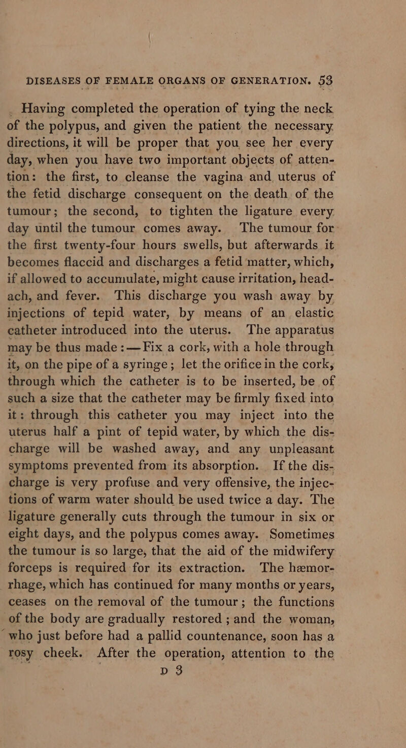 _ Having completed the operation of tying the neck of the polypus, and given the patient, the necessary. directions, it will be proper that you see her every day, when you have two important objects of atten- tion: the first, to cleanse the vagina and. uterus of the fetid discharge consequent on the death of the tumour; the second, to tighten the ligature every. day until the tumour comes away. The tumour for: the first twenty-four hours swells, but afterwards it becomes flaccid and discharges a fetid matter, which, if allowed to accumulate, might cause irritation, head- ach, and fever. This discharge you wash away by injections of tepid water, by means of an elastic catheter introduced into the uterus. The apparatus may be thus made : —Fix a cork, with a hole through it, on the pipe of a syringe; let the orifice in the cork, through which the catheter is to be inserted, be of on a size that the catheter may be firmly fixed into : through this catheter you may inject into the me half a pint of tepid water, by which the dis- charge will be washed away, and any unpleasant symptoms prevented from its absorption. _ If the dis- charge is very profuse and very offensive, the injec- tions of warm water should be used twice a day. The ligature generally cuts through the tumour in six or eight days, and the polypus comes away. Sometimes the tumour is so large, that the aid of the midwifery forceps is required for its extraction. The hemor- rhage, which has continued for many months or years, ceases on the removal of the tumour; the functions of the body are gradually restored ; and the woman, “who just before had a pallid countenance, soon has a rosy cheek. After the operation, attention to the D 3