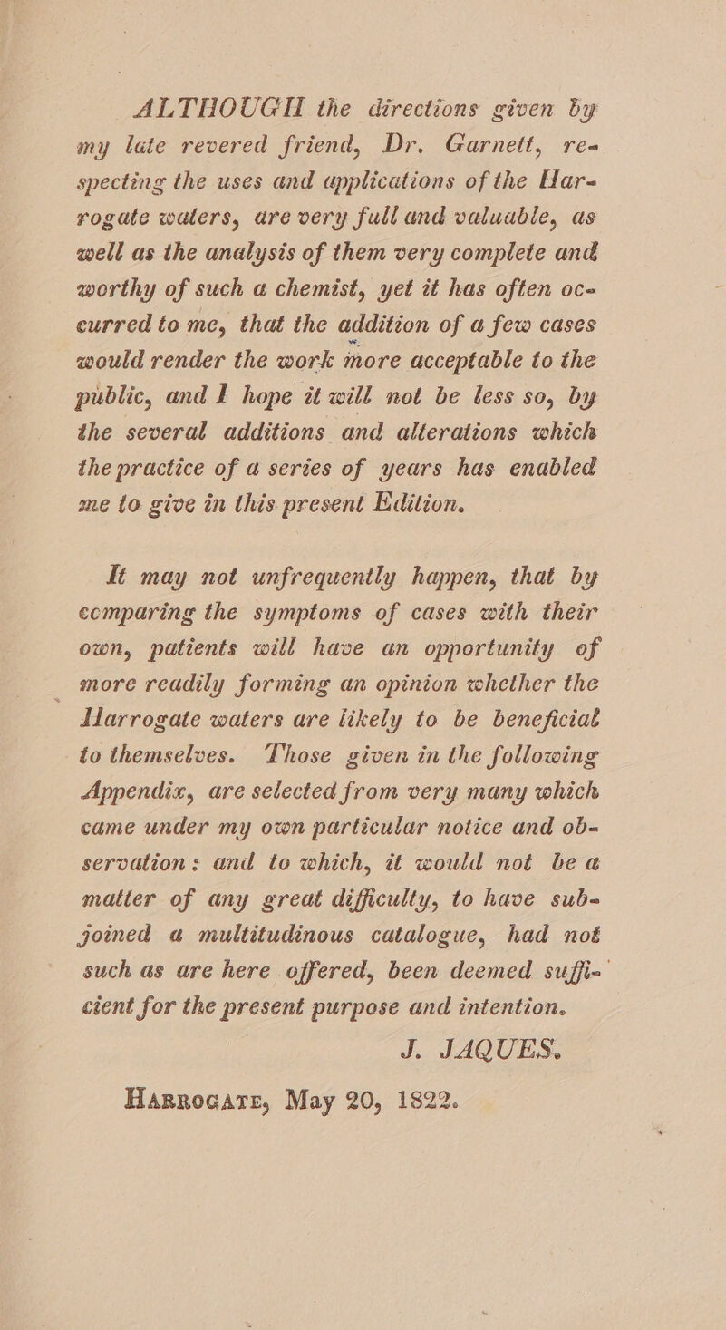 ALTHOUGTI the directions given by my late revered friend, Dr. Garnett, re specting the uses and applications of the Har- rogate waters, are very full and valuable, as well as the analysis of them very complete and worthy of such a chemist, yet it has often oc- curred to me, that the addition of a few cases would render the work more acceptable to the public, and I hope at will not be less so, by the several additions and alterations which the practice of a series of years has enabled me to give in this present Edition. ft may not unfrequently happen, that by ecmparing the symptoms of cases with their own, patients will have an opportunity of _ more readily forming an opinion whether the Harrogate waters are likely to be beneficial to themselves. Those given in the following Appendix, are selected from very many which came under my own particular notice and ob- servation: and to which, it would not bea matter of any great difficulty, to have sub- joimed «a multitudinous catalogue, had not such as are here offered, been deemed suffi cient for the present purpose and intention. J. JAQUES. Harrogate, May 20, 1822.