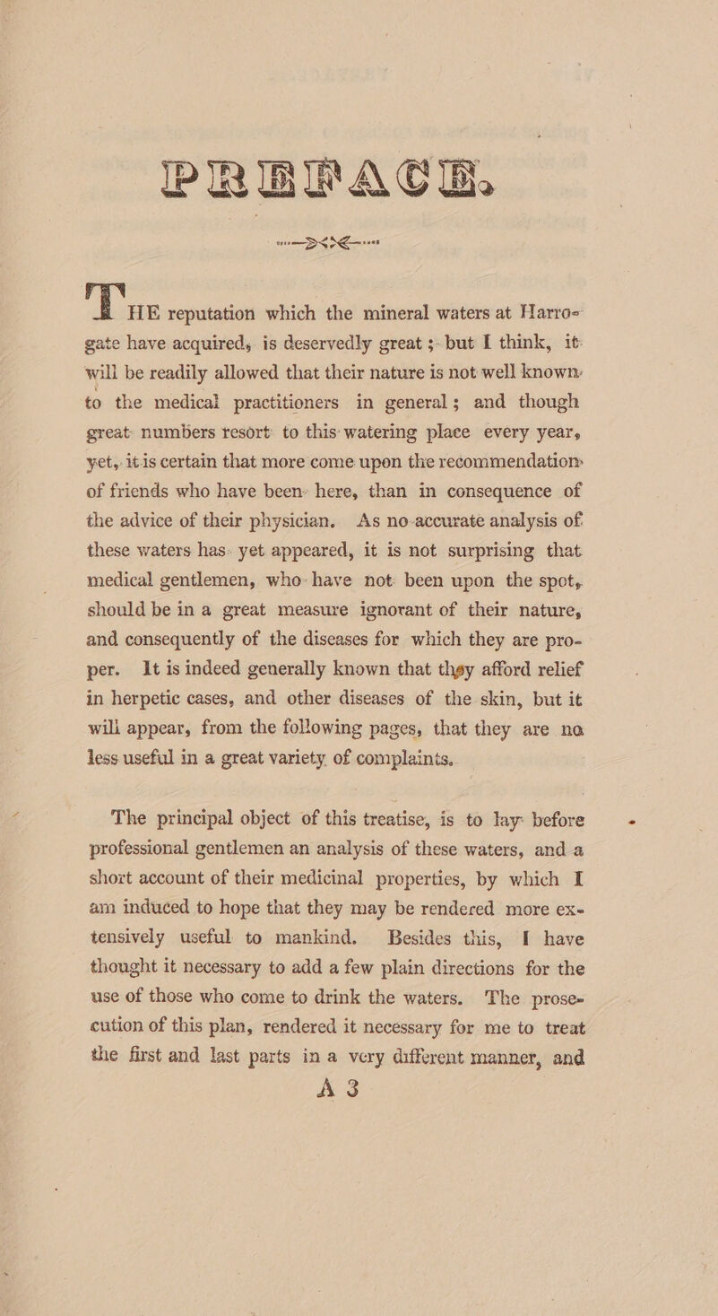 PREPACE com DS Nee hee reputation which the mineral waters at Harro- gate have acquired, is deservedly great ;- but I think, it: will be readily allowed that their nature is not well known to the medical practitioners in general; and though great- numbers resort: to this: watering place every year, yet, itis certain that more come upon the recommendatiom of friends who have been» here, than in consequence of the advice of their physician. As no-accurate analysis of. these waters has. yet appeared, it is not surprising that medical gentlemen, who: have not been upon the spot,. should be in a great measure ignorant of their nature, and consequently of the diseases for which they are pro- per. It is indeed generally known that thgy afford relief in herpetic cases, and other diseases of the skin, but it will appear, from the following pages, that they are no less useful in a great variety. of complaints, The principal object of this treatise, is to lay: before professional gentlemen an analysis of these waters, and a short account of their medicinal properties, by which I am induced to hope that they may be rendered more ex- tensively useful to mankind. Besides this, I have thought it necessary to add a few plain directions for the use of those who come to drink the waters. The prose- cution of this plan, rendered it necessary for me to treat the first and last parts in a very different manner, and AS