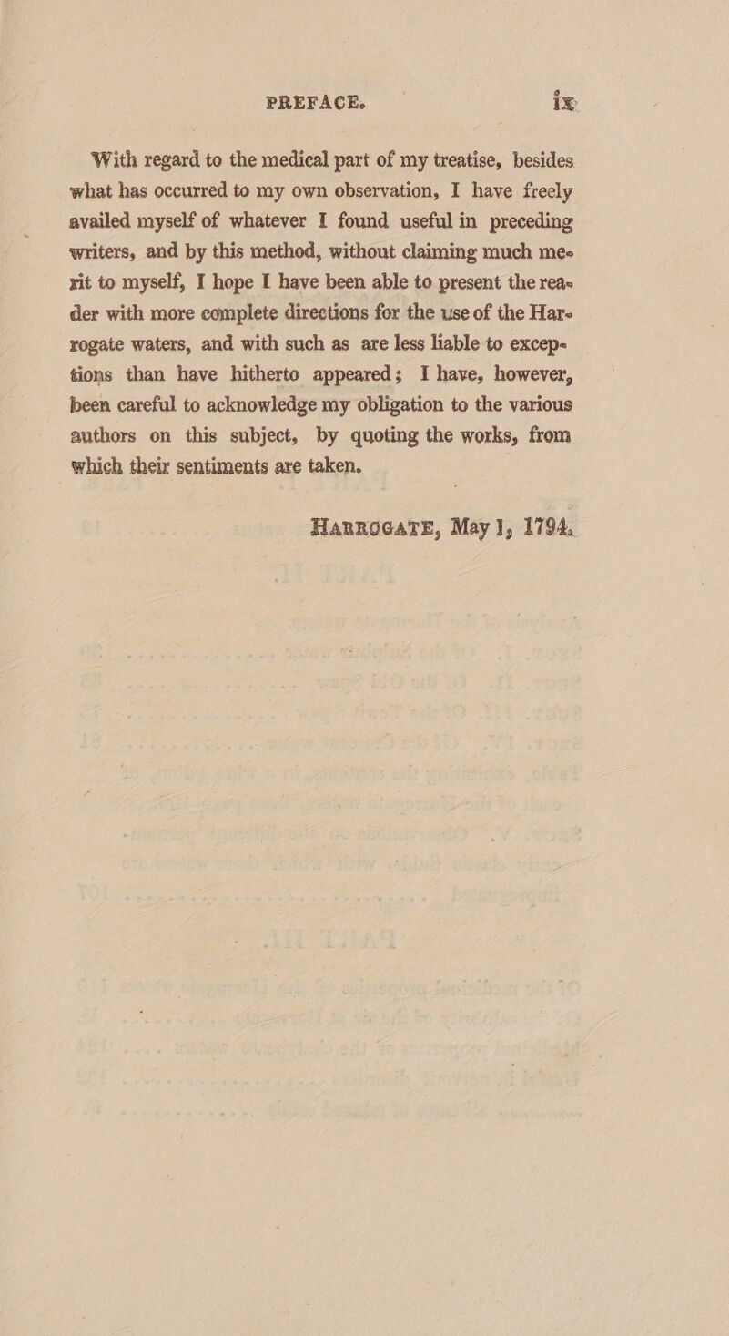 [} PREFACE. 1X With regard to the medical part of my treatise, besides what has occurred to my own observation, I have freely availed myself of whatever I found useful in preceding writers, and by this method, without claiming much me- xit to myself, I hope I have been able to present the reac der with more complete directions for the use of the Har- rogate waters, and with such as are less liable to excep- tions than have hitherto appeared; I have, however, been careful to acknowledge my obligation to the various authors on this subject, by quoting the works, from which their sentiments are taken.