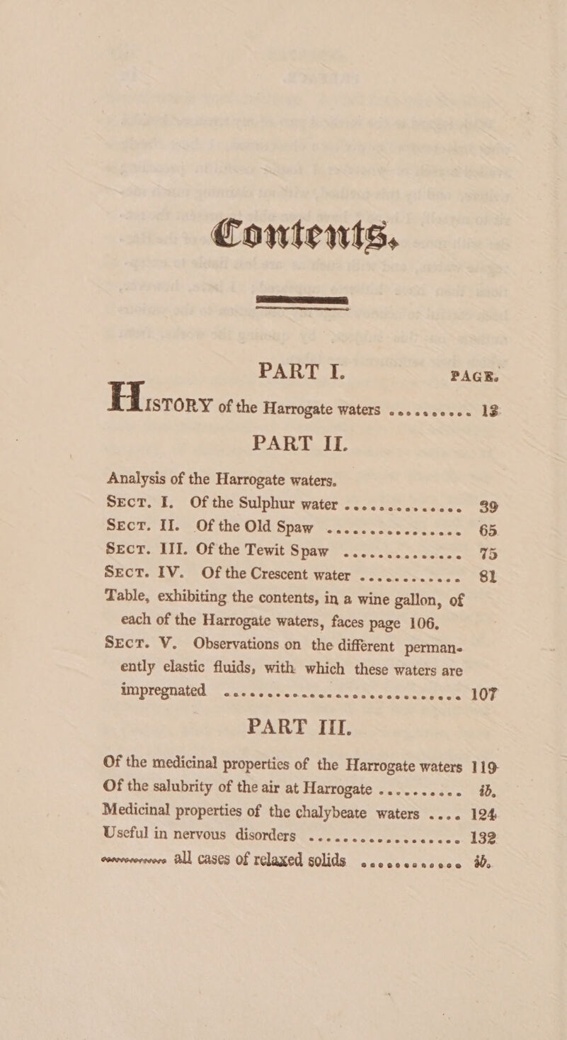 Contents, PART IT. Analysis of the Harrogate waters. Sect. I. Of the Sulphur water .....ccccceece Sect. II. Of the Old Spaw ....... Sect. III. Of the Tewit Spaw ......... Sales. Sect. IV. Of the Crescent water ............ Table, exhibiting the contents, in a wine gallon, of each of the Harrogate waters, faces page 106, Sect. V. Observations on the different perman- ently elastic fluids, with which these waters are ain pheg nated oes ccts ocean eee ee eee PART III. Of the medicinal properties of the Harrogate waters Of the salubrity of the air at Harrogate ...... says Medicinal properties of the chalybeate waters .... Useful in nervous disorders ........00 Seasecs cvroverorcvors Hl cases Of relaxed solids .scesecsccce 39 65. 75 sl 107 119 id, 124 132 a0.