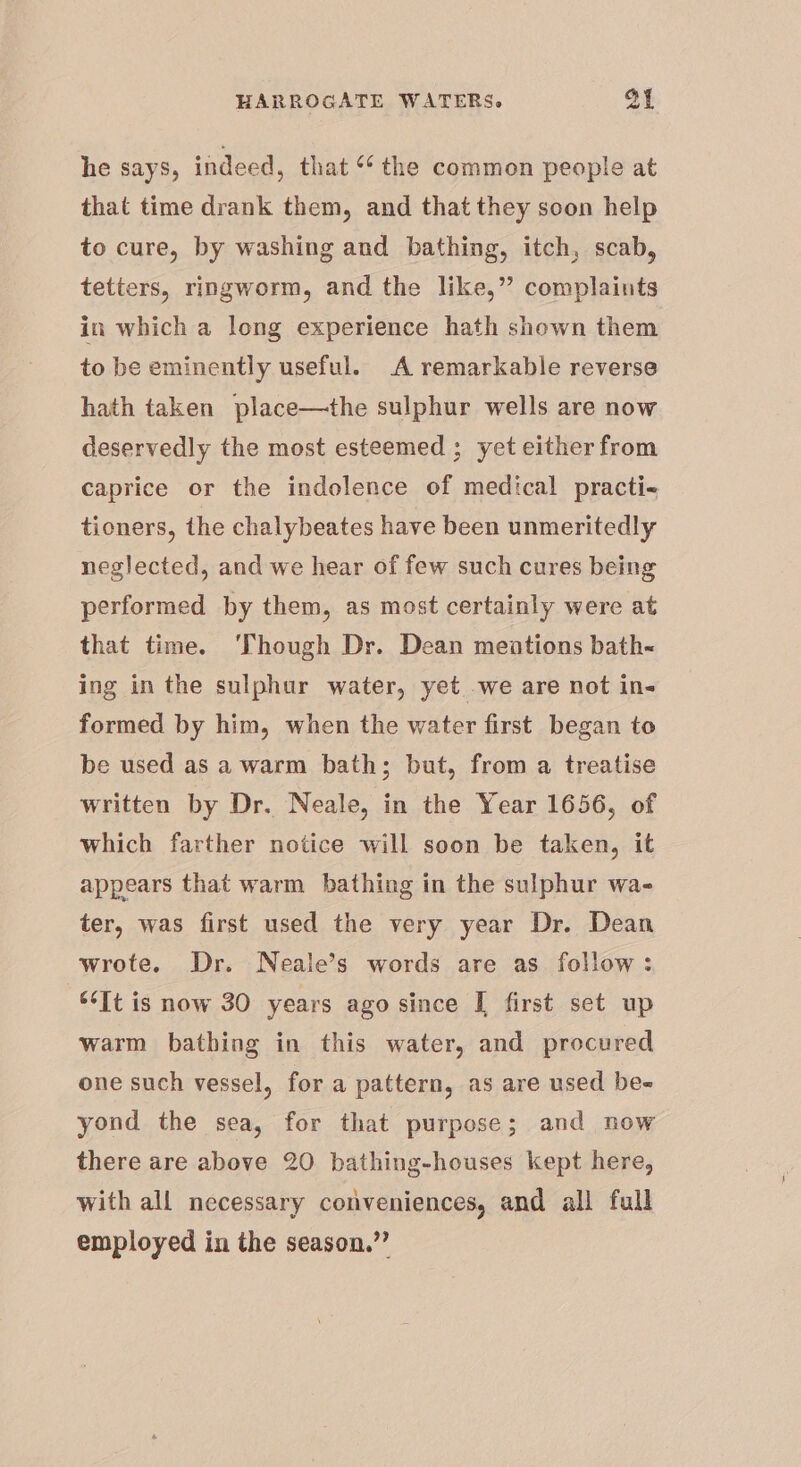 he says, indeed, that ‘* the common people at that time drank them, and that they soon help to cure, by washing and bathing, itch, scab, tetters, ringworm, and the like,” complaints in which a long experience hath shown them to be eminently useful. A remarkable reverse hath taken place—the sulphur wells are now deservedly the most esteemed ; yet either from caprice or the indolence of medical practi- tioners, the chalybeates have been unmeritedly neglected, and we hear of few such cures being performed by them, as most certainly were at that time. ‘Though Dr. Dean meations bath ing in the sulphur water, yet we are not in- formed by him, when the water first began to be used as a warm bath; but, from a treatise written by Dr. Neale, in the Year 1656, of which farther notice will soon be taken, it appears that warm bathing in the sulphur wa- ter, was first used the very year Dr. Dean wrote. Dr. Neale’s words are as follow: “It is now 30 years ago since [ first set up warm bathing in this water, and procured one such vessel, for a pattern, as are used be- yond the sea, for that purpose; and now there are above 20 bathing-houses kept here, with all necessary conveniences, and all full employed in the season.”