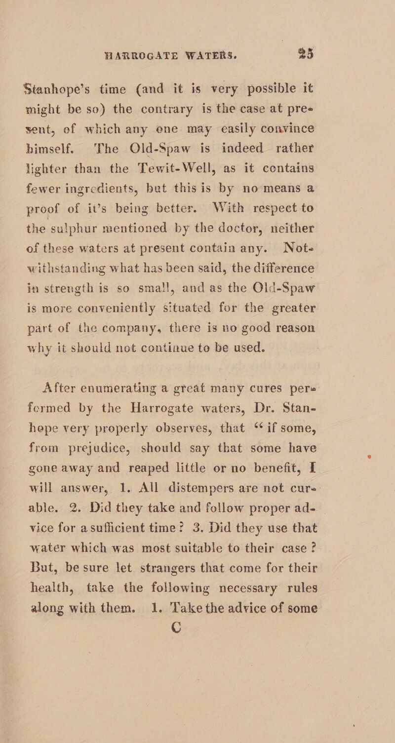 Stanhope’s time (and it is very possible it might be so) the contrary is the case at pree sent, of which any ene may easily convince himself. The Old-Spaw is indeed rather lighter than the Tewit-Well, as it contains fewer ingredients, bet this is by no means a proof of ivs being better. With respect to the sulphur mentioned by the doctor, neither of these waters at present contain any. Note withstanding what has been said, the difference in strength is so small, and as the Old-Spaw is more conveniently situated for the greater part of the company, there is no good reason why it should not continue to be used. After enumerating a great many cures pers formed by the Harrogate waters, Dr. Stan- hepe very properly observes, that ‘if some, from prejudice, should say that some have gone away and reaped little or no benefit, I will answer, 1. All distempers are not cure able. 2. Did they take and follow proper ad- vice for asufficient time? 3. Did they use that water which was most suitable to their case ? But, be sure let strangers that come for their health, take the following necessary rules along with them. 1. Take the advice of some C