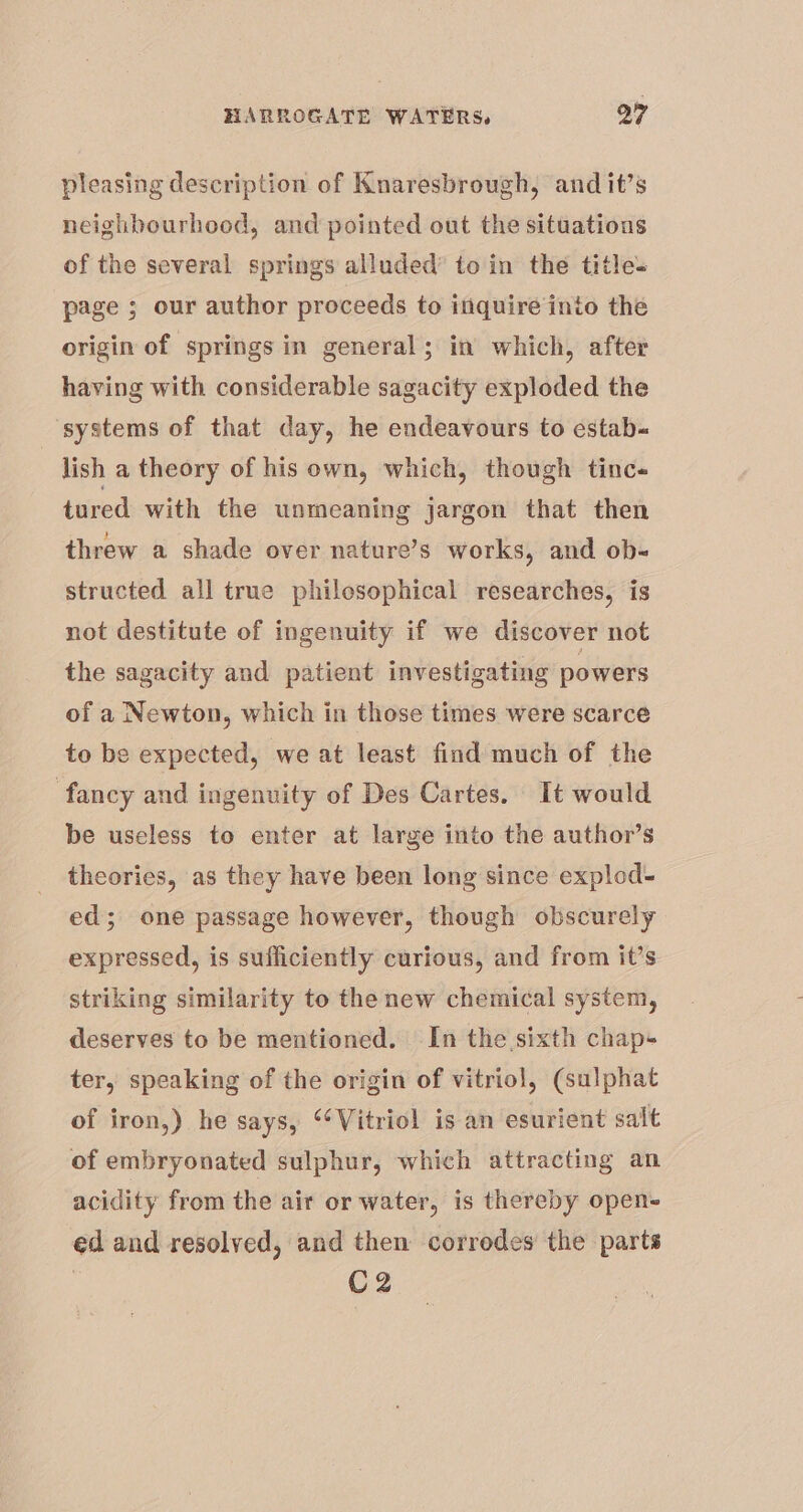 pleasing description of Knaresbrough, and it’s neighbourhood, and pointed out the situations of the several springs alluded’ to in the title= page ; our author proceeds to inquire into the origin of springs in general; in which, after having with considerable sagacity exploded the ‘systems of that day, he endeavours to estab-« lish a theory of his own, which, though tinc« tured with the unmeaning jargon that then threw a shade over nature’s works, and ob- structed all true philosophical researches, is not destitute of ingenuity if we discover not the sagacity and patient investigating powers of a Newton, which in those times were scarce to be expected, we at least find much of the fancy and ingenuity of Des Cartes. It would be useless to enter at large into the author’s theories, as they have been long since explod- ed; one passage however, though obscurely expressed, is sufficiently curious, and from it’s striking similarity to the new chemical system, deserves to be mentioned. In the sixth chap+ ter, speaking of the origin of vitriol, (sulphat of iron,) he says, ‘Vitriol is an esurient salt of embryonated sulphur, which attracting an acidity from the air or water, is thereby open- ed and resolved, and then corrodes the parts 3 C2