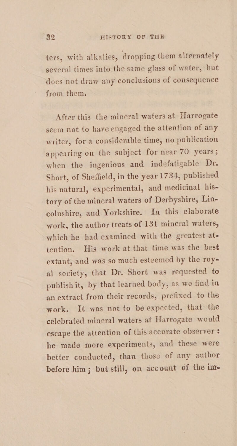 ters, with alkalies, dropping them alternately several times inte the same glass of water, but does not draw any conclusions of consequence from them. After this the mineral waters at Harrogate seem not to have engaged the attention of any writer, for a considerable time, no publication appearing on the subject for near 70 years; when the ingenious and indefatigable Dr. Short, of Sheffield, in the year 1734, published his natural, experimental, and medicinal his- tory of the mineral waters of Derbyshire, Lin- colnshire, and Yorkshire. In this elaborate work, the author treats of 131 mineral waters, which he had examined with the greatest at- tention. His work at that time was the best extant, and was so much esteemed by the roy- al society, that Dr. Short was requested to publish it, by that learned body, as we find in an extract from their records, prefixed to the work. It was not to be expected, that the celebrated mineral waters at Harrogate would escape the attention of this accurate observer + he made more experiments, and these were better conducted, than those of any author before him; but still, on account of the im-