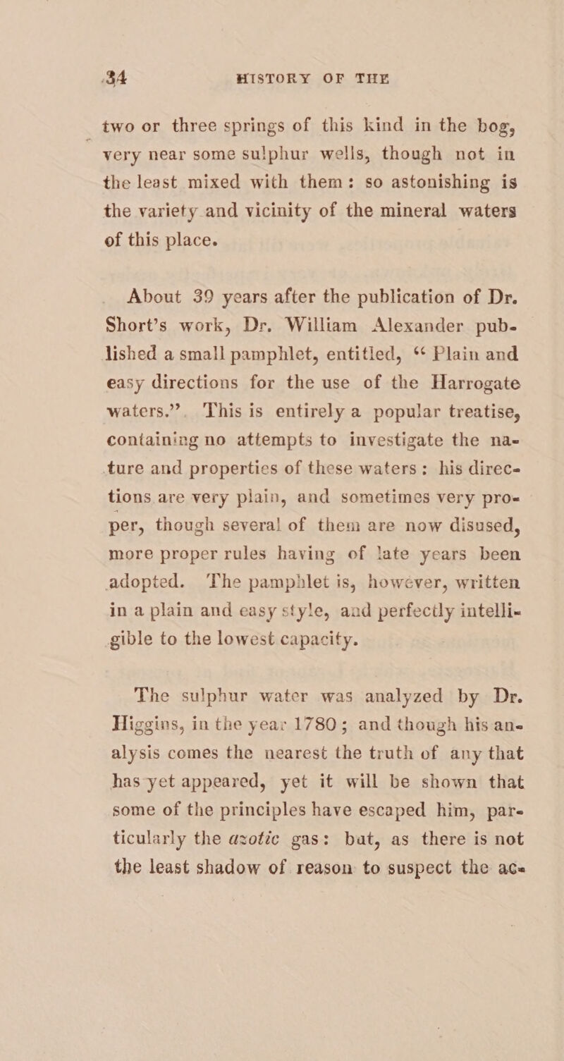 two or three springs of this kind in the bog, very near some sulphur wells, though not in the least mixed with them: so astonishing is the variety and vicinity of the mineral waters of this place. About 39 years after the publication of Dr. Short’s work, Dr. William Alexander pub. — lished a small pamphlet, entitled, ‘* Plain and easy directions for the use of the Harrogate waters.”. This is entirely a popular treatise, containing no attempts to investigate the na- ture and properties of these waters: his direc tions are very plain, and sometimes very pro= per, though several of them are now disused, more proper rules having of late years been adopted. The pamphlet is, however, written in a plain and easy style, aud perfectly intelli- gible to the lowest capacity. The sulphur water was analyzed by Dr. Higgins, in the year 1780; and though his an- alysis comes the nearest the truth of any that has yet appeared, yet it will be shown that some of the principles have escaped him, par- ticularly the azotic gas: buat, as there is not the least shadow of reason to suspect the ace