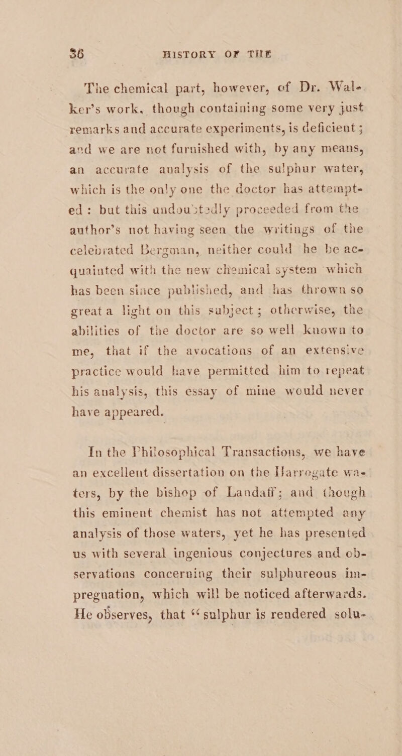 The chemical part, however, of Dr. Wal- ker’s work, though containing some very just remarks and accurate experiments, is deficient 5 and we are not furnished with, by any means, an accurate auvalysis of the sulphur water, which is the only one the doctor has attempt- ed: but this undoustedly proceeded from the author’s not having seen the writings of the celebrated Bergman, neither could he be ac- quainted with the new chemical system which has been since published, and has thrown so greata light on this subject; othcrwise, the abilities of the doctor are so well known to me, that if the avocations of an extensive practice would have permitted him to repeat his analysis, this essay of mine would never have appeared. In the Philosophical Transactions, we have an excellent dissertation on the Harregate wa- ters, by the bishop of Landaff; and though this eminent chemist has not attempted any analysis of those waters, yet he has presented us with several ingenious conjectures and ob- servations concerning their sulphureous im- pregnation, which will be noticed afterwards. He observes, that ‘sulphur is rendered solu-