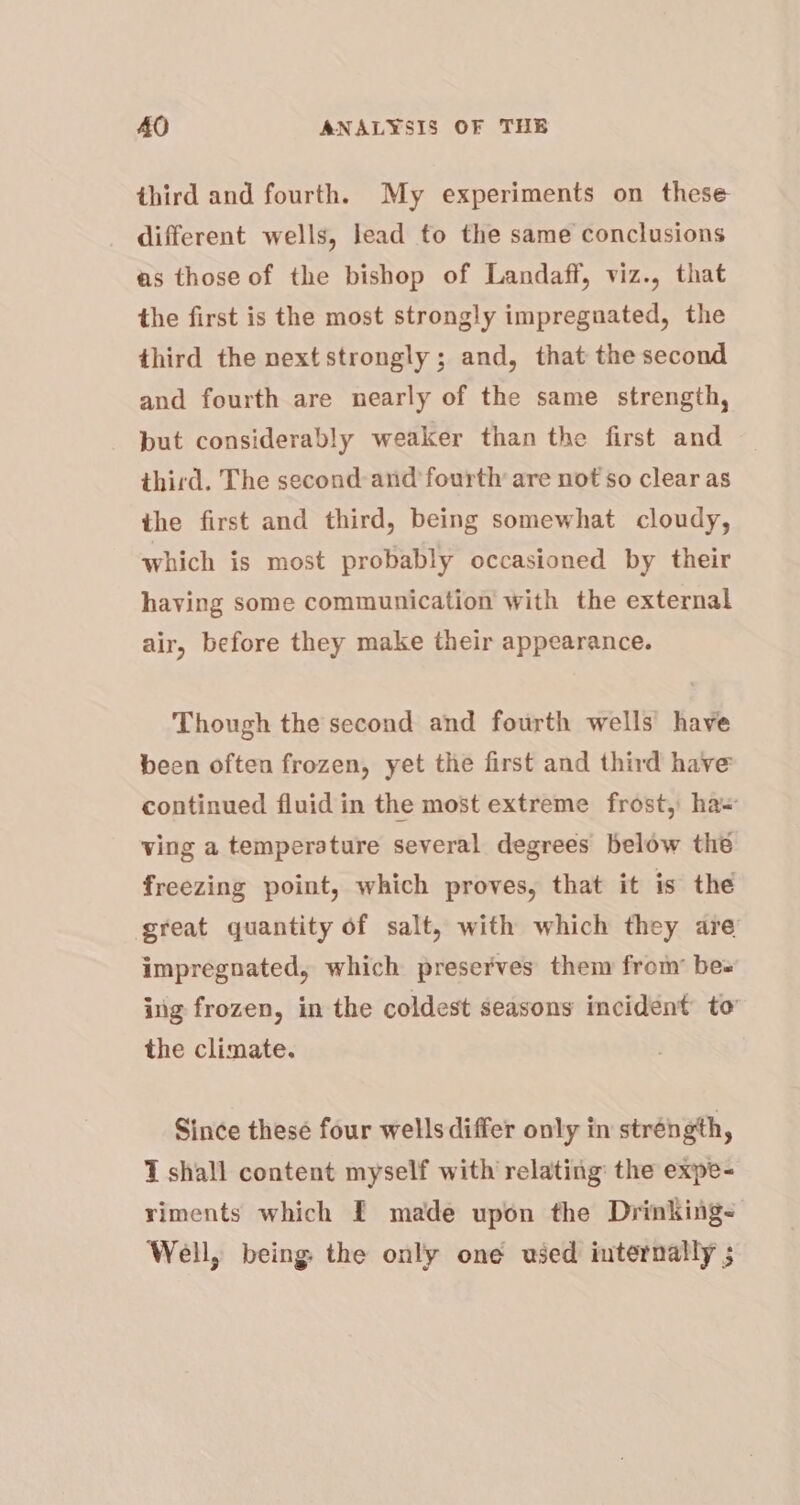 third and fourth. My experiments on these different wells, lead to the same conclusions as those of the bishop of Landaff, viz., that the first is the most strongly impregnated, the third the next strongly ; and, that the second and fourth are nearly of the same strength, put considerably weaker than the first and third. The second: and fourth are not so clear as the first and third, being somewhat cloudy, which is most probably occasioned by their having some communication with the external air, before they make their appearance. Though the second and fourth wells have been often frozen, yet the first and third have continued fluid in the most extreme frost, ha= ving a temperature several degrees below the freezing point, which proves, that it is the great quantity of salt, with which they are impregnated, which preserves them from’ bes ing frozen, in the coldest seasons incident to’ the climate. Since these four wells differ only in stréngth, T shall content myself with relating: the expe- riments which £ made upon the Drinking- Well, being: the only one used internally ;