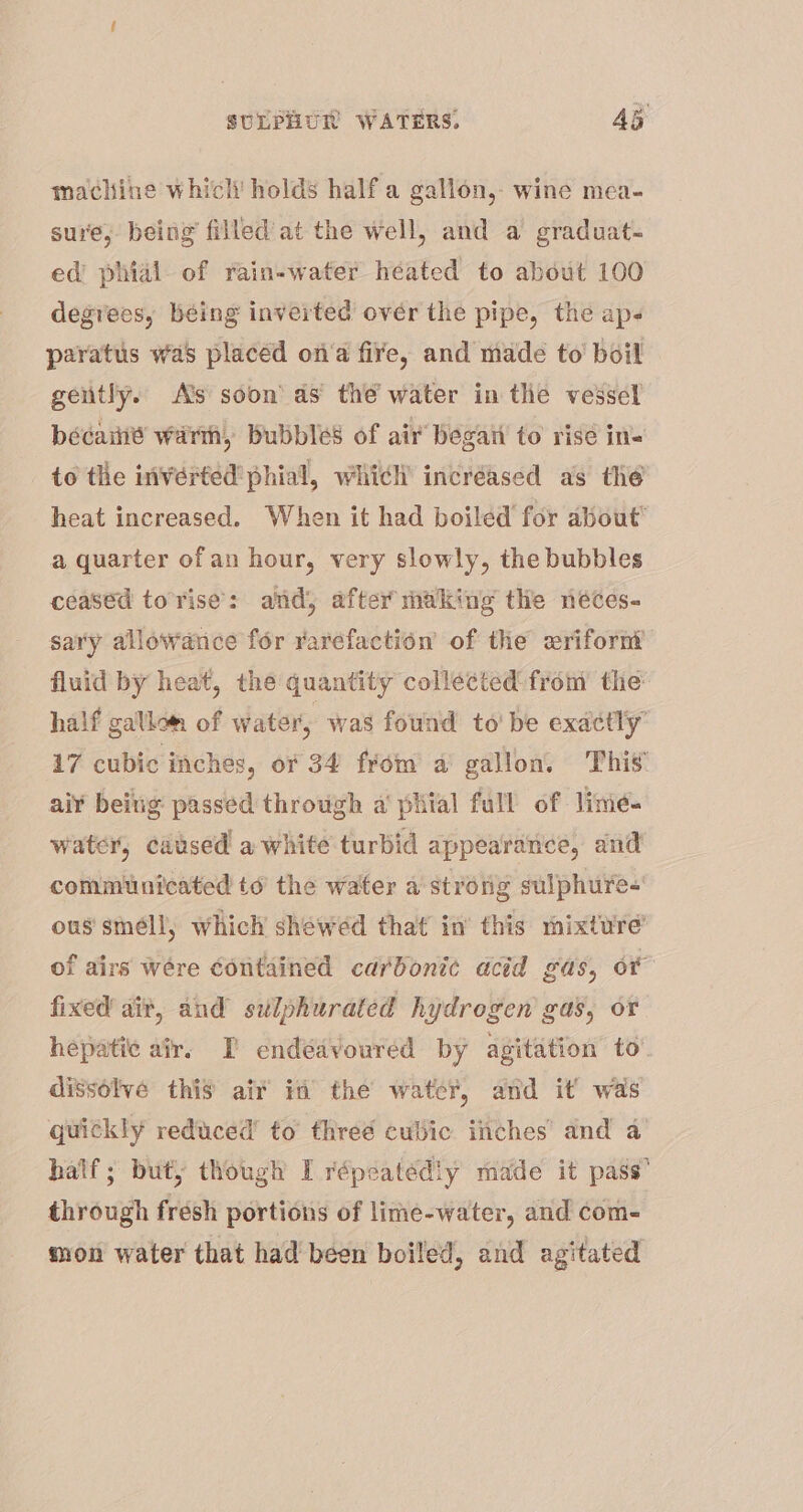 machine whicli holds half a gallon, wine mea- sure, being filled'at the well, and a graduat- ed phial of rain-water héated to about 100 degrees, béing inverted over the pipe, the ap- paratus was placed ona fire, and made to’ boil gently. As soon’ as the water in the vessel beécaiié warm Bubbles of air began to rise ins to the inverted phial, which’ incréased as the heat increased. When it had boiled for about’ a quarter ofan hour, very slowly, the bubbles ceaséd torise: and, after making the neéces- sary allowance for rarefaction of the wrifornt fluid by heat, the quantity collected from the half gallom of water, was found to' be exactly’ 17 cubic inches, or 34 frém a gallon. Thi’ aiY being passed through a’ pital full of lime. water, caused! a white turbid appearance, and communicated to the water a strong sulphure- ous smell; which shewed that in’ this mixture’ of airs were contained carbonic acid gas, or fixed ait, and sulphurated hydrogen gas, or hepatic air. TI endeavoured by agitation to’. dissolve this aif in’ the water, and it’ was quickly reduced’ to threé cubic inches and a half; but, though I répeatediy made it pass’ through fresh portions of lime-water, and com- mon water that had been boiled, and agitated