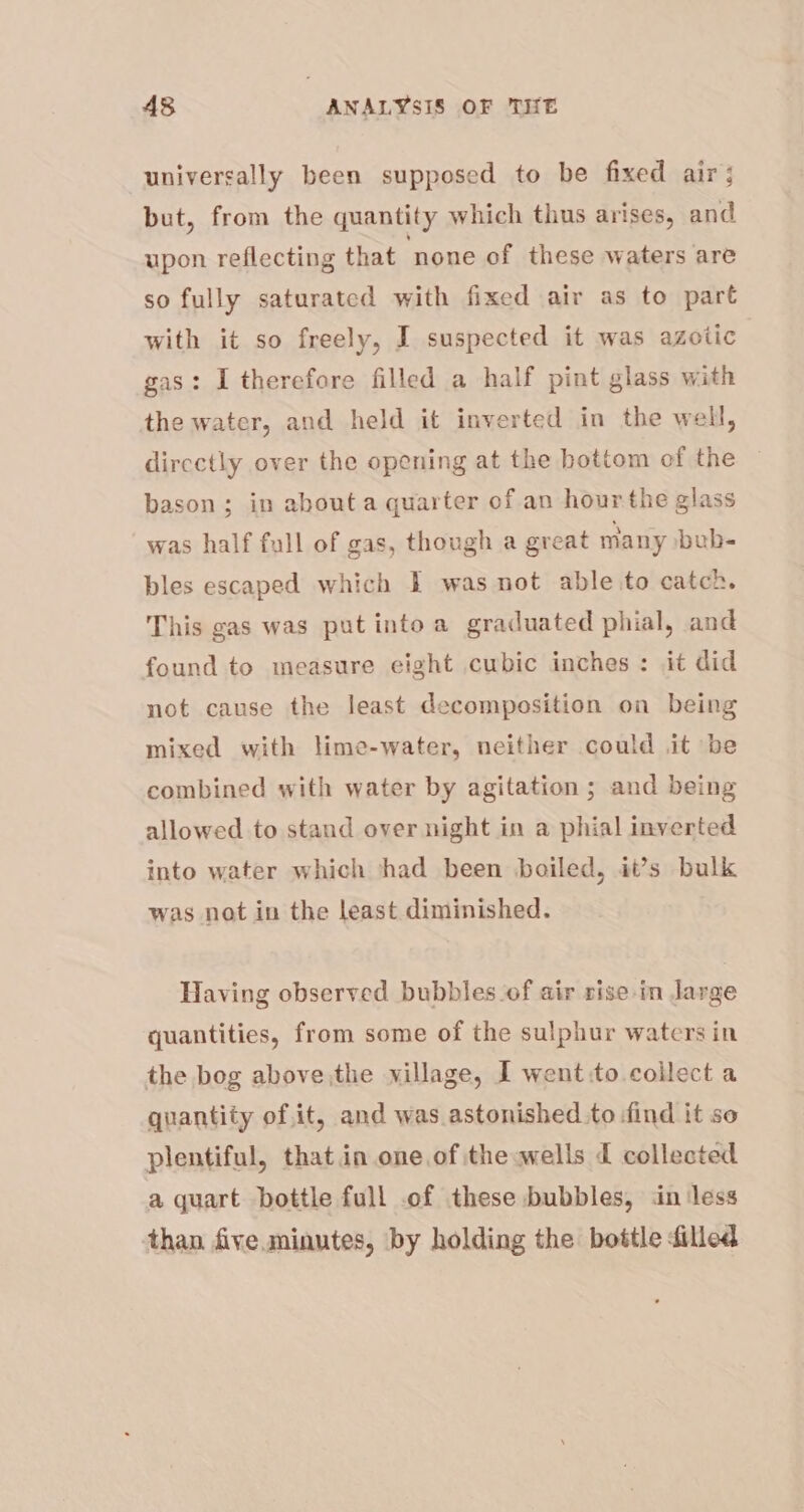 universally been supposed to be fixed air; but, from the quantity which thus arises, and upon reflecting that ‘none of these waters are so fully saturated with fixed air as to part with it so freely, I suspected it was aZotic gas: I therefore filled a half pint glass with the water, and held it inverted in the well, directly over the opening at the bottom of the bason; in about a quarter of an hour the glass was half full of gas, though a great many bub- bles escaped which I was not able to catch. This gas was put intoa graduated phial, and found to measure eight cubic inches: it did not cause the least decomposition on being mixed with lime-water, neither could .it be combined with water by agitation ; and being allowed to stand over night in a phial inverted into water which had been boiled, it’s bulk was not in the least diminished. Having observed bubbles of air rise in large quantities, from some of the sulphur waters in the bog above,the village, I went:to collect a quantity of.it, and was astonished to find it so plentiful, that in one of the wells d collected a quart bottle full of these bubbles, in less than five minutes, by holding the bottle filled