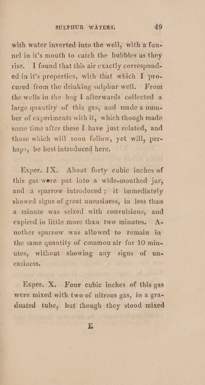 with water inverted into the well, with a fun- nel in it’s mouth to catch the bubbles as they rise. I found that this air exactly correspond- ed in it’s properties, with that which I pro- cured from the drinking sulphur well. From the wells in the bog L afterwards collected a Jarge quantity of this gas, and made a num- ber of experiments with it, which though made some time after these I have just related, and those which will soon follow, yet will, per- haps, be best introduced here. Exper. IX. Aboat forty cubic inches of this gas were put into a wide-mouthed jar, anda sparrow introduced; it immediately showed signs of great uneasiness, in less than a minute was seized with convulsions, and expired in little more than two minutes. A- nother sparrow was allowed to remain in the same quantity of common air for 10 min- utes, without showing any signs of un- easiness. Exper. X. Four cubic inches of this gas were mixed with two of nitrous gas, in a gra- duated tube, but though they stood mixed bo)