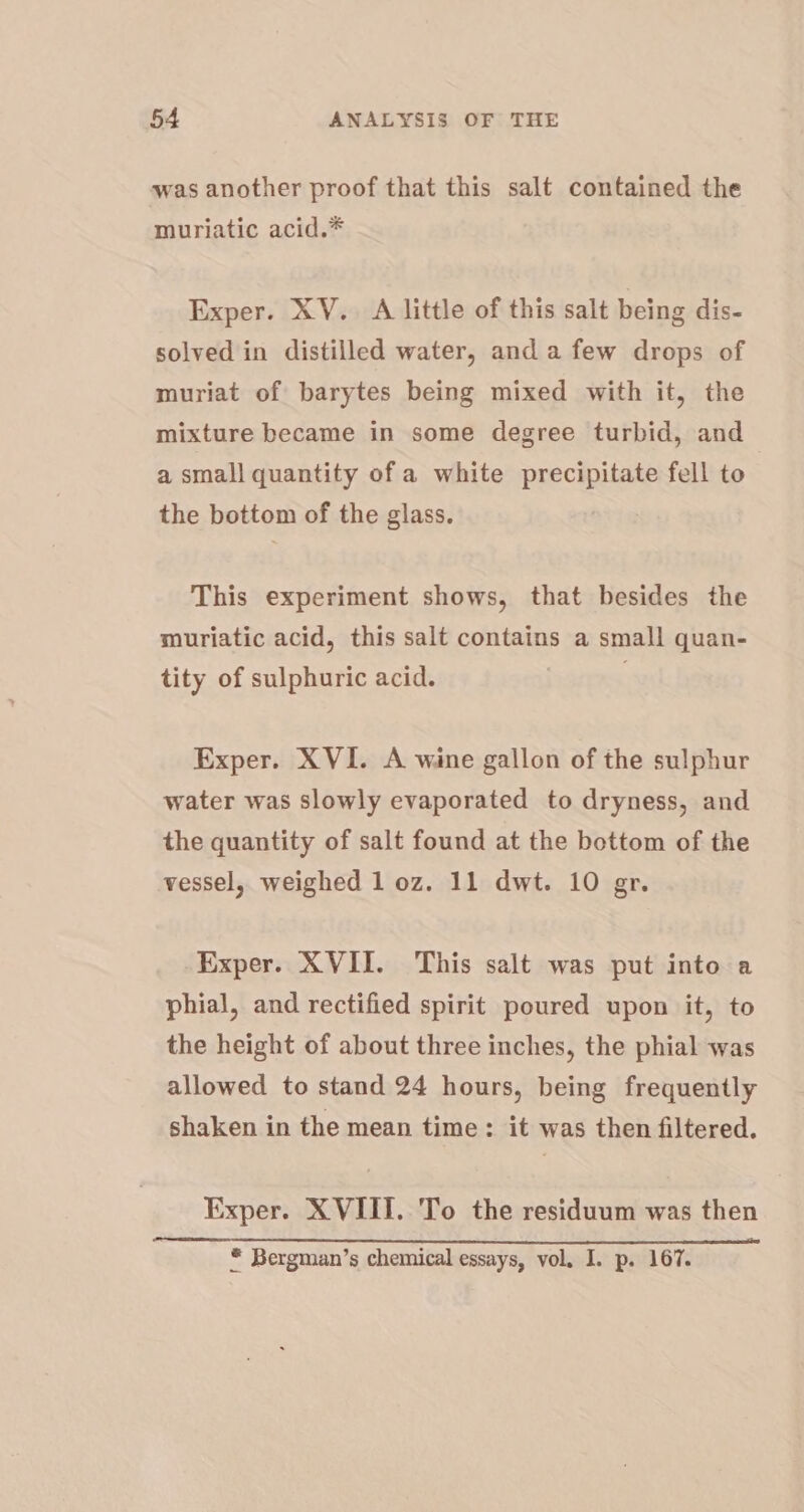 was another proof that this salt contained the muriatic acid.* Exper. XV. A little of this salt being dis- solved in distilled water, and a few drops of muriat of barytes being mixed with it, the mixture became in some degree turbid, and a small quantity of a white precipitate fell to the bottom of the glass. This experiment shows, that besides the muriatic acid, this salt contains a small quan- tity of sulphuric acid. . Exper. XVI. A wine gallon of the sulphur water was slowly evaporated to dryness, and the quantity of salt found at the bottom of the vessel, weighed 1 oz. 11 dwt. 10 gr. Exper. XVII. This salt was put into a phial, and rectified spirit poured upon it, to the height of about three inches, the phial was allowed to stand 24 hours, being frequently shaken in the mean time : it was then filtered. Exper. XVIII. To the residuum was then