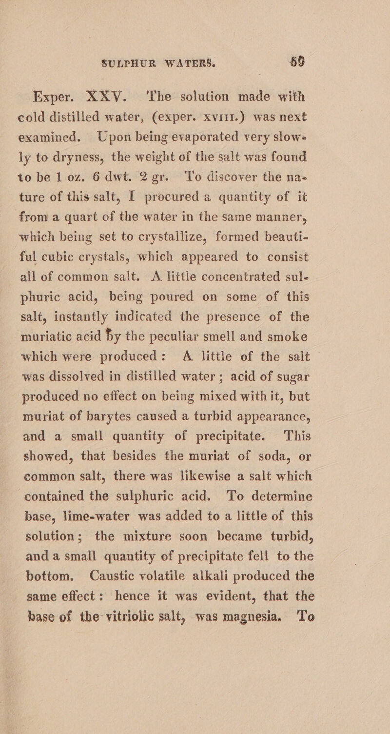 Exper. XXV. The solution made with cold distilled water, (exper. xvi1r.) was next examined. Upon being evaporated very slow= ly to dryness, the weight of the salt was found to be 1 oz. 6 dwt. 2 gr. To discover the na- ture of this salt, [ procured a quantity of it from a quart of the water in the same manner, which being set to crystallize, formed beauti- ful cubic crystals, which appeared to consist all of common salt. &lt;A little concentrated sul- phuric acid, being poured on some of this salt, instantly indicated the presence of the muriatic acid hy the peculiar smell and smoke which were produced: A little of the sait was dissolved in distilled water; acid of sugar produced no effect on being mixed with it, but muriat of barytes caused a turbid appearance, and a small quantity of precipitate. This showed, that besides the muriat of soda, or common salt, there was likewise a salt which contained the sulphuric acid. ‘To determine base, lime-water was added to a little of this solution; the mixture soon became turbid, and a small quantity of precipitate fell to the bottom. Caustic volatile alkali produced the same effect: hence it was evident, that the base of the vitriolic salt, was magnesia. To