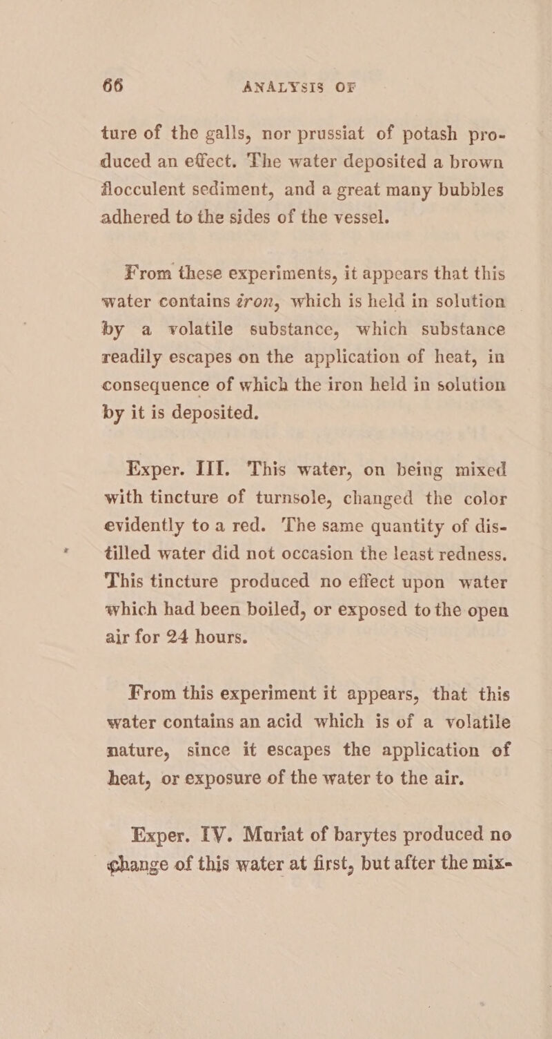 ture of the galls, nor prussiat of potash pro- duced an effect. The water deposited a brown flocculent sediment, and a great many bubbles adhered to the sides of the vessel. From these experiments, it appears that this water contains gro, which is held in solution by a volatile substance, which substance readily escapes on the application of heat, in consequence of which the iron held in solution by it is deposited. Exper. III. This water, on being mixed with tincture of turnsole, changed the color evidently toa red. The same quantity of dis- tilled water did not occasion the least redness. This tincture produced no effect upon water which had been boiled, or exposed to the open air for 24 hours. From this experiment it appears, that this water contains an acid which is of a volatile mature, since it escapes the application of heat, or exposure of the water to the air. Exper. TV. Mariat of barytes produced no ghange of this water at first, but after the mix-