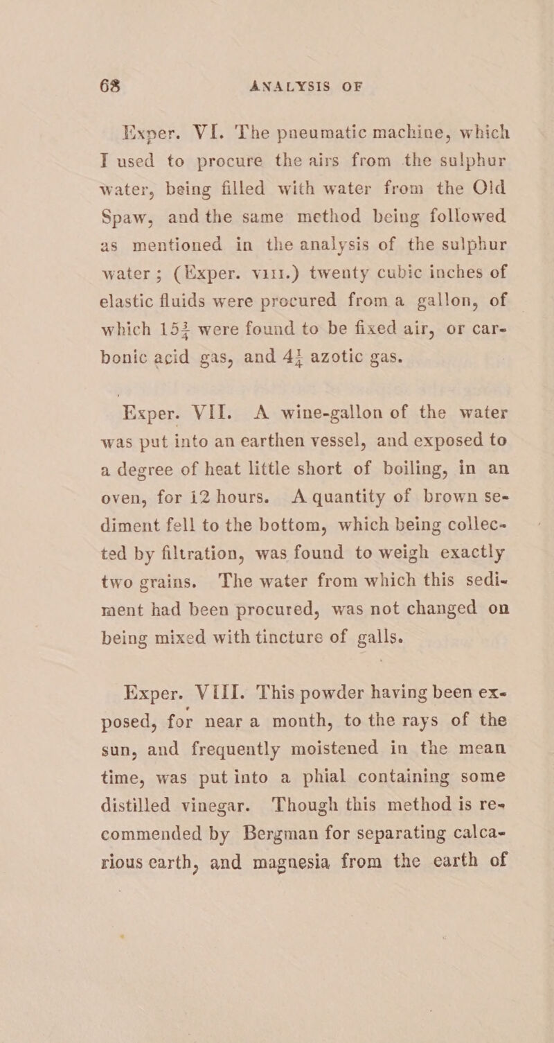 Exper. VI. The pneumatic machine, which T used to procure the airs from the sulphur water, being filled with water from the Old Spaw, andthe same method being followed as mentioned in the analysis of the sulphur water ; (Exper. vil.) twenty cubic inches of elastic fluids were procured froma gallon, of — which 153 were found to be fixed air, or car- bonic acid gas, and 4} azotic gas. Exper. VII. &lt;A wine-gallon of the water was put into an earthen vessel, and exposed to a degree of heat little short of boiling, in an oven, for i2 hours. A quantity of brown se- diment fell to the bottom, which being collec- ted by filtration, was found to weigh exactly two grains. The water from which this sedi- ment had been procured, was not changed on being mixed with tincture of galls. Exper. VIII. This powder having been ex- posed, for near a month, to the rays of the sun, and frequently moistened in the mean time, was put into a phial containing some distilled vinegar. Though this method is re- commended by Bergman for separating calca- rious earth, and magnesia from the earth of