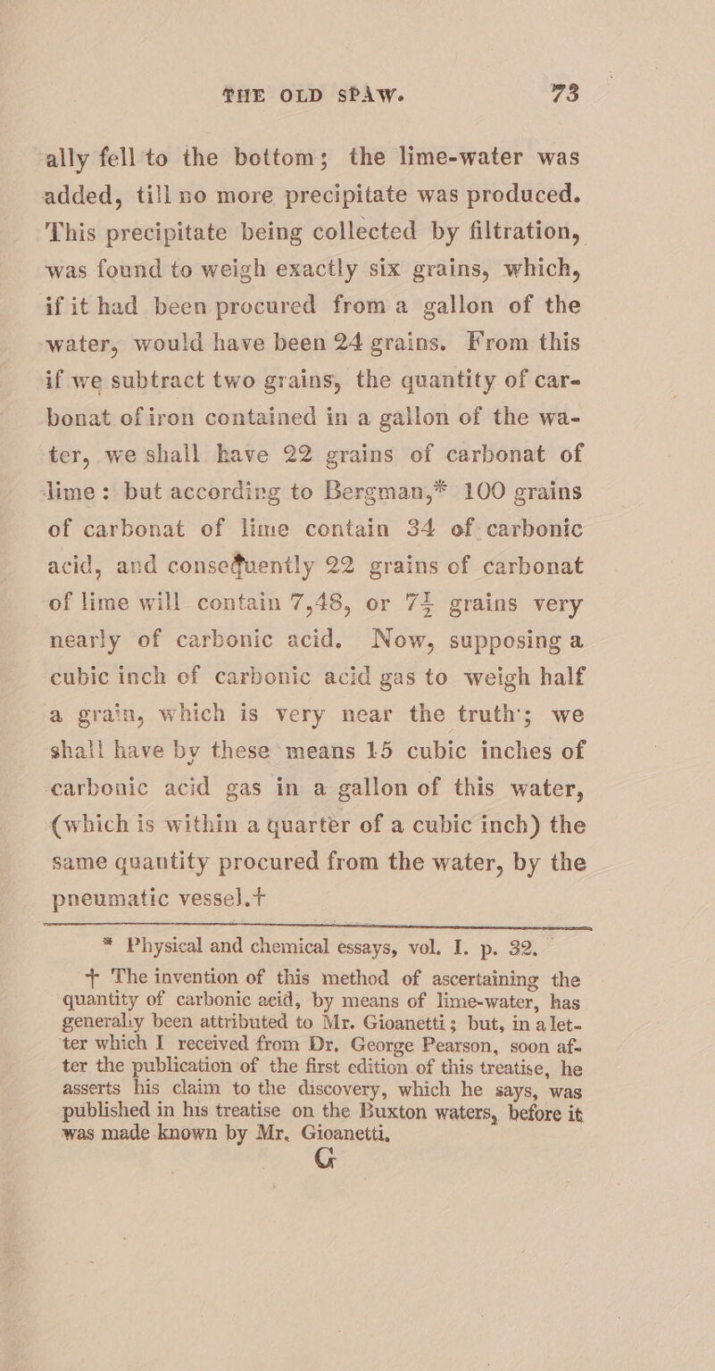 ally fell to the bottom; the lime-water was added, tillno more precipitate was produced. This precipitate being collected by filtration, was found to weigh exactly six grains, which, if it had been procured froma gallon of the water, would have been 24 grains. From this if we subtract two grains, the quantity of car- bonat of iron contained in a gallon of the wa- ter, we shall have 22 grains of carbonat of lime: but accordirg to Bergman,* 100 grains of carbonat of lime contain 34 of: carbonic acid, and consequently 22 grains of carbonat of lime will contain 7,48, or 74 grains very nearly of carbonic acid. Now, supposing a cubic inch of carbonic acid gas to weigh half a grain, which is very near the truth; we shall have by these means 15 cubic inches of earbonic acid gas in a gallon of this water, (which is within a quarter of a cubic inch) the same quantity procured from the water, by the pneumatic vesse).t * Physical and chemical essays, vol. I. p. 32. + The invention of this method of ascertaining the quantity of carbonic acid, by means of lime-water, has generaliy been attributed to Mr. Gioanetti; but, in alet- ter which I received from Dr. George Pearson, soon af. ter the publication of the first edition of this treatise, he asserts his claim to the discovery, which he says, was published in his treatise on the Buxton waters, before it was made known by Mr. Gioanetti,