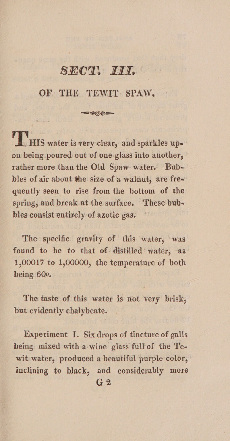 SECT. JI OF THE TEWIT. SPAW, =20e=- Tn S water is very clear, and sparkles up on being poured out of one glass into another, rather more than the Old Spaw water. Bub- bles of air about the size of a walnut, are fre- quently seen to rise from the bottom of the spring, and break at the surface. ‘These bub- bles consist entirely of azotic gas. The specific gravity of this water, ‘was found to be to that of. distilled’ water, ‘as 1,00017 to 1,00000, the temperature of both being 600. The taste of this water is not very brisk, but evidently chalybeate. Experiment I. Six drops of tincture of galls being mixed with-a wine glass fullof the Te- wit water, produced a beautiful purple color, inclining to black, and considerably more G2