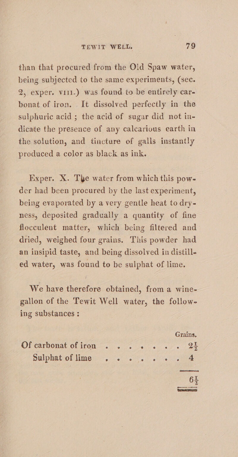 than that procured from the Old Spaw water, being subjected to the same experiments, (sec. PB PExpere WEA.) was found to be entirely car- bonat of iron. It dissolved perfectly in the sulphuric acid ; the acid of sugar did not in- dicate the presence of any calcarious earth in the solution, and tincture of galls instantly produced a color as black as ink. Exper. X. The water from which this pow- der had been procured by the last experiment, being evaporated by a very gentle heat to dry- ness, deposited gradually a quantity of fine flocculent matter, which being filtered and dried, weighed four grains. This powder had an insipid taste, and being dissolved in distill. ed water, was found to be sulphat of lime. We have therefore obtained, from a wine- gallon of the Tewit Well water, the follow- ing substances : Grains. Ol carbonat ofiton—&lt; . 2 3s ee | BE Sulphaton Mimeie (66 ee. sh eee