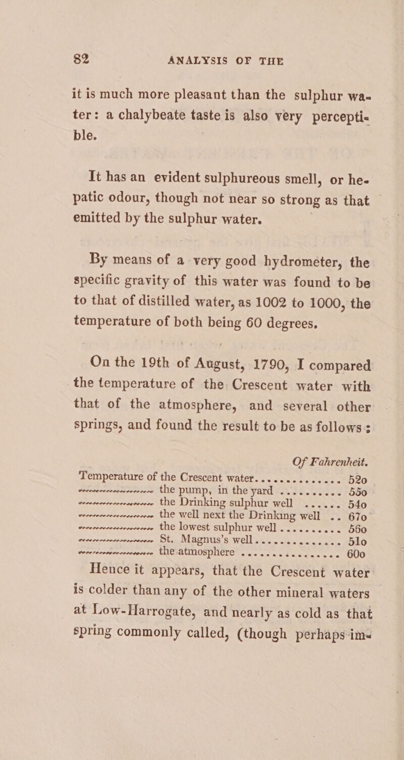 it is much more pleasant than the sulphur wa. ter: a chalybeate taste is also very percepti« ble. It has an evident sulphureous smell, or he- patic odour, though not near so strong as that emitted by the sulphur water. By means of a very good hydrometer, the specific gravity of this water was found to be to that of distilled water, as 1002 to 1000, the temperature of both being 60 degrees, On the 19th of August, 1790, I compared the temperature of the Crescent water with that of the atmosphere, and several other springs, and found the result to be as follows: Of Fahrenheit. ‘Temperature of the Crescent water........seeees 520 vevesrrcrreerceveerne the pump, in the yard .......... 550 veceveccecrrenreereee the Drinking sulphur well ...... 54o weeewececeervecereee the well next the Drinking well .. 670° vecearevcrcevererecere the lowest sulphur well .......... 560 erecrennvevevermeevece St. Magnus’s well...........0.. 5lo wocere cn, HHCIRUNOPPIMCTE s wae tae Saati oe 600 Hence it appears, that the Crescent water is colder than any of the other mineral waters at Low-Harrogate, and nearly as cold as that spring commonly called, (though perhaps ims