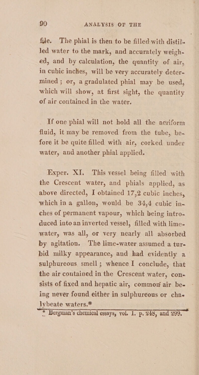 file. The phial is then to be filled with distil. Jed water to the mark, and accurately weigh- ed, and by calculation, the quantity of air, in cubic inches, will be very accurately deter- mined ; or, a gradulated phial may be used, which will show, at first sight, the quantity of air contained in the water. If one phial will not hold all the aeriform fluid, it may be removed from the tube, be. fore it be quite filled with air, corked under water, and another phial applied. Exper. XI. This vessel being filled with the Crescent water, and phials applied, as above directed, I obtained 17,2 cubic inches, which ina gallon, would be 34,4 cubic in- ches of permanent vapour, which being intro- duced into an inverted vessel, filled with lime- water, was all, or very nearly all absorbed by agitation. The lime-water assumed a tur- bid milky appearance, and had evidently a_ sulphureous smell; whence I conclude, that the air contained in the Crescent water, con- sists of fixed and hepatic air, commor air be- ing never found either in sulphureous or cha- lybeate waters.* en RR a ES * Bergman’s chemical essays, vol. 1. p. 248, and 299,