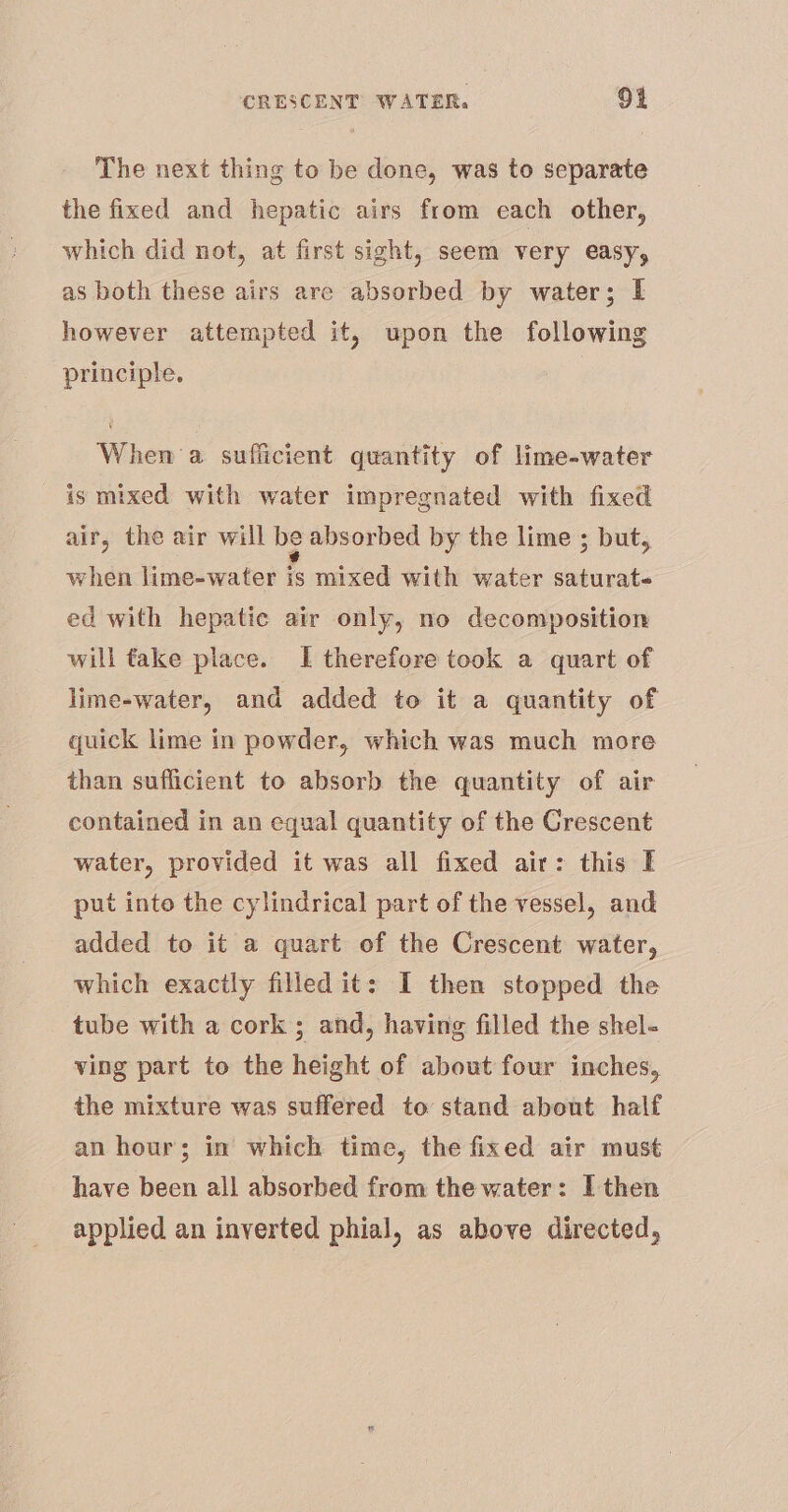 The next thing to be done, was to separate the fixed and hepatic airs from each other, which did not, at first sight, seem very easy, as both these airs are absorbed by water; I however attempted it, upon the following principle. When a sufficient quantity of lime-water is mixed with water impregnated with fixed air, the air will be absorbed by the lime ; but, when lime-water is mixed with water saturate ed with hepatic air only, no decomposition will take place. I therefore took a quart of lime-water, and added to it a quantity of quick lime in powder, which was much more than sufficient to absorb the quantity of air contained in an equal quantity of the Crescent water, provided it was all fixed air: this I put into the cylindrical part of the vessel, and added to it a quart of the Crescent water, which exactly filled it: I then stopped the tube with a cork; and, having filled the shel- ving part to the height of about four inches, the mixture was suffered to stand about half an hour; in which time, the fixed air must have been all absorbed from the water: I then applied an inverted phial, as above directed,