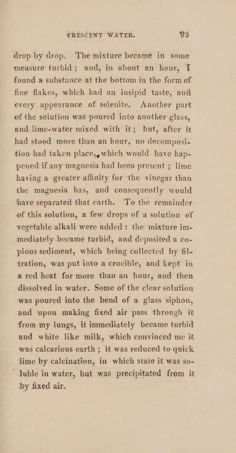 drop by drop. The mixture became in some measure turbid; and, in about an hour, i found a substance at the bottom in the form of fine flakes, which had an insipid taste, and every appearance of selenite. Another part of the solution was poured into another glass, and lime-water mixed with it; but, after it had stood more than an hour, no decomposi- tion had taken place,, which would have hap- pened if any magnesia had been present ; lime having a greater affinity for the vinegar than the maguesia has, and consequently would have separated that earth. ‘To the remainder of this solution, a few drops of a solution of vegetable alkali were added: the mixture im- mediately became turbid, and deposited a co- pious sediment, which being collected by fil- tration, was put into a crucible, and kept in a red heat for more than an hour, and then dissolved in water. Some of the clear solution was poured into the bend of a glass siphon, and upon making fixed air pass through it from my lungs, it immediately became turbid and white like milk, which convinced me it was Calcarious earth ; it was reduced to quick lime by calcination, in which state it was so= ~ Juble in water, but was precipitated from it by fixed air.