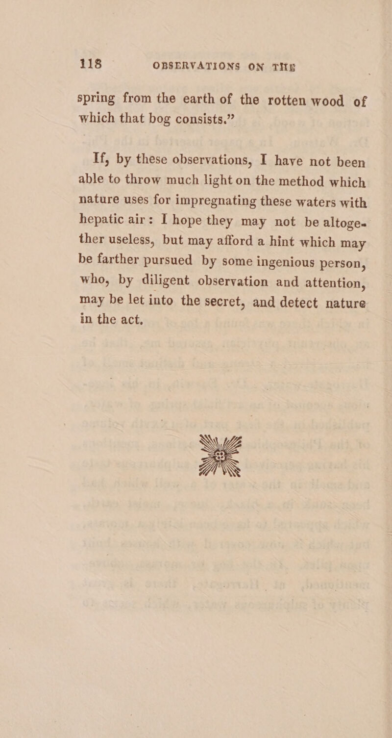 spring from the earth of the rotten wood of which that bog consists.” If, by these observations, I have not been able to throw much light on the method which nature uses for impregnating these waters with hepatic air: I hope they may not be altoges ther useless, but may afford a hint which may be farther pursued by some ingenious person, who, by diligent observation and attention, may be let into the secret, and detect nature in the act, Y a\\ \\